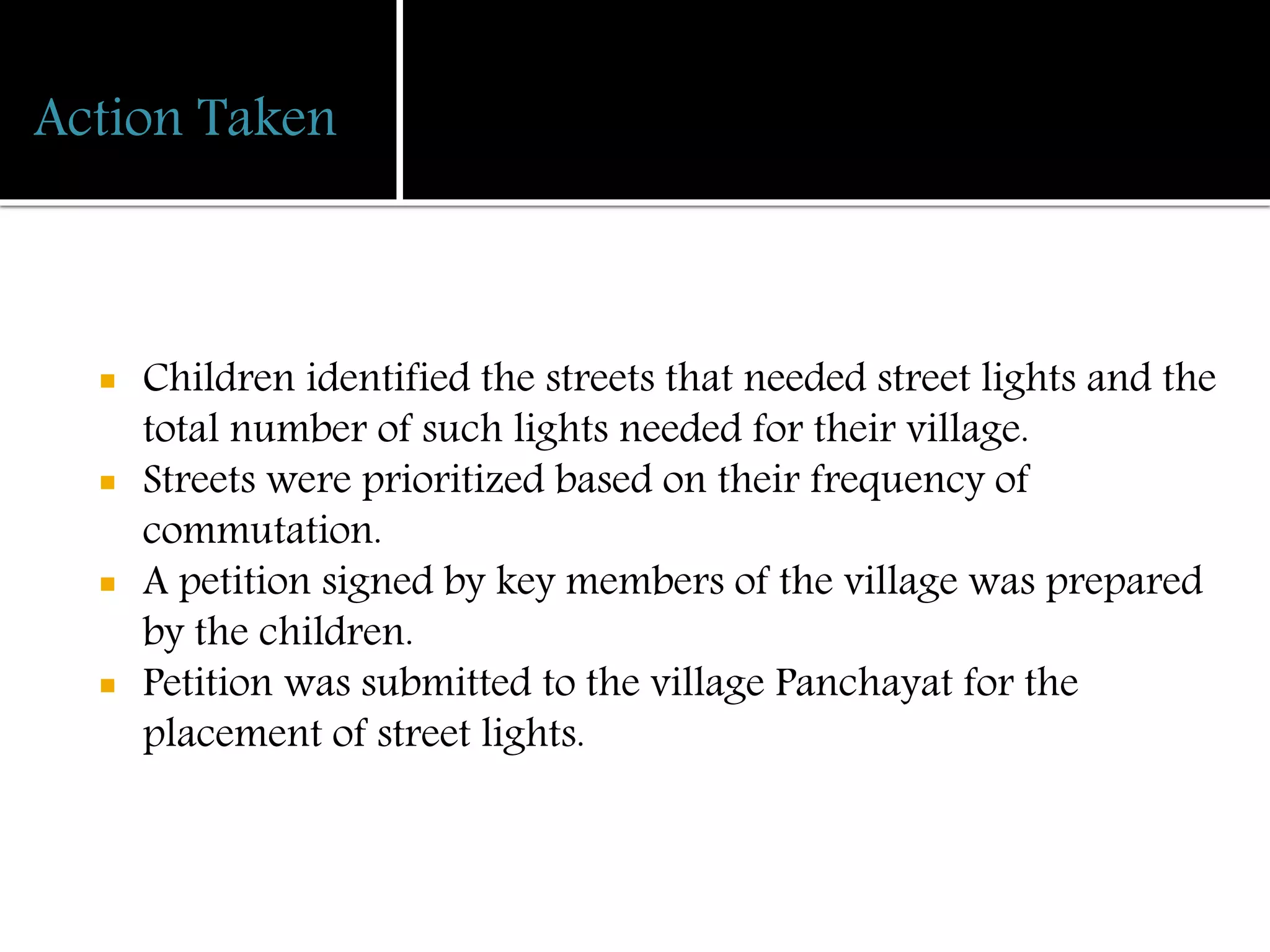 Action Taken
 Children identified the streets that needed street lights and the
total number of such lights needed for their village.
 Streets were prioritized based on their frequency of
commutation.
 A petition signed by key members of the village was prepared
by the children.
 Petition was submitted to the village Panchayat for the
placement of street lights.
 