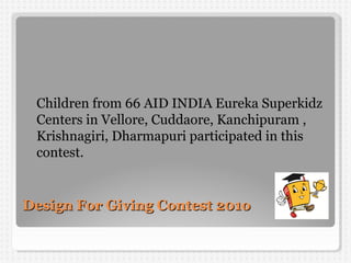 Design For Giving Contest 201oDesign For Giving Contest 201o
Children from 66 AID INDIA Eureka Superkidz
Centers in Vellore, Cuddaore, Kanchipuram ,
Krishnagiri, Dharmapuri participated in this
contest.
 