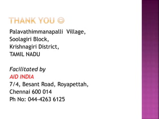 Palavathimmanapalli Village,
Soolagiri Block,
Krishnagiri District,
TAMIL NADU
Facilitated by
AID INDIA
7/4, Besant Road, Royapettah,
Chennai 600 014
Ph No: 044-4263 6125