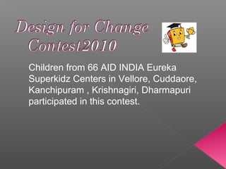 Children from 66 AID INDIA Eureka
Superkidz Centers in Vellore, Cuddaore,
Kanchipuram , Krishnagiri, Dharmapuri
participated in this contest.