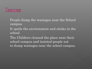  People dump the wastages near the School
campus.
It spoils the environment and stinks in the
school.
The Children cleaned the place near their
school campus and insisted people not
to dump wastages near the school campus.