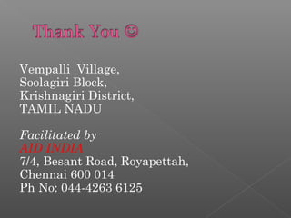 Vempalli Village,
Soolagiri Block,
Krishnagiri District,
TAMIL NADU
Facilitated by
AID INDIA
7/4, Besant Road, Royapettah,
Chennai 600 014
Ph No: 044-4263 6125
