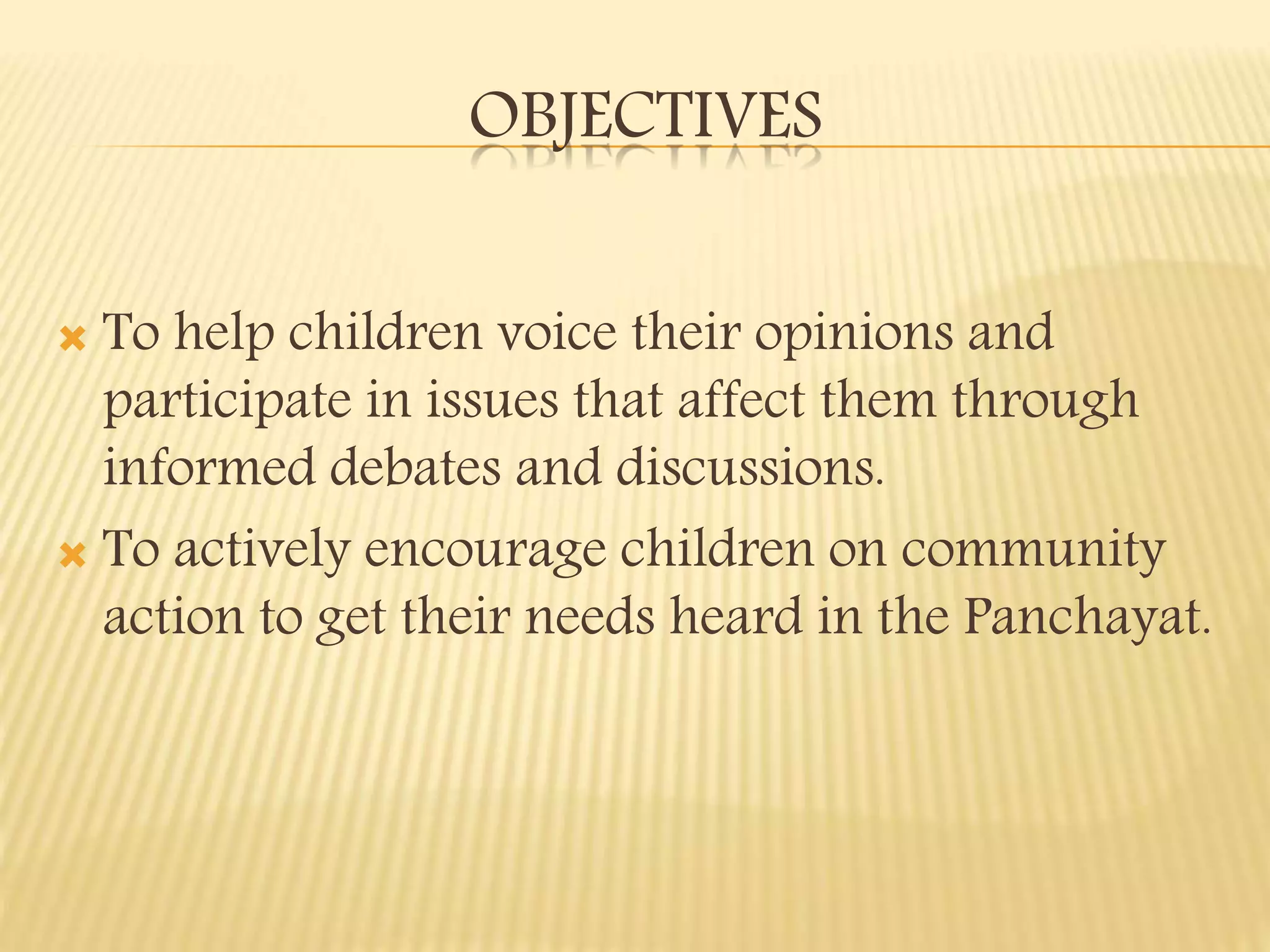 OBJECTIVES
To help children voice their opinions and
participate in issues that affect them through
informed debates and discussions.
To actively encourage children on community
action to get their needs heard in the Panchayat.