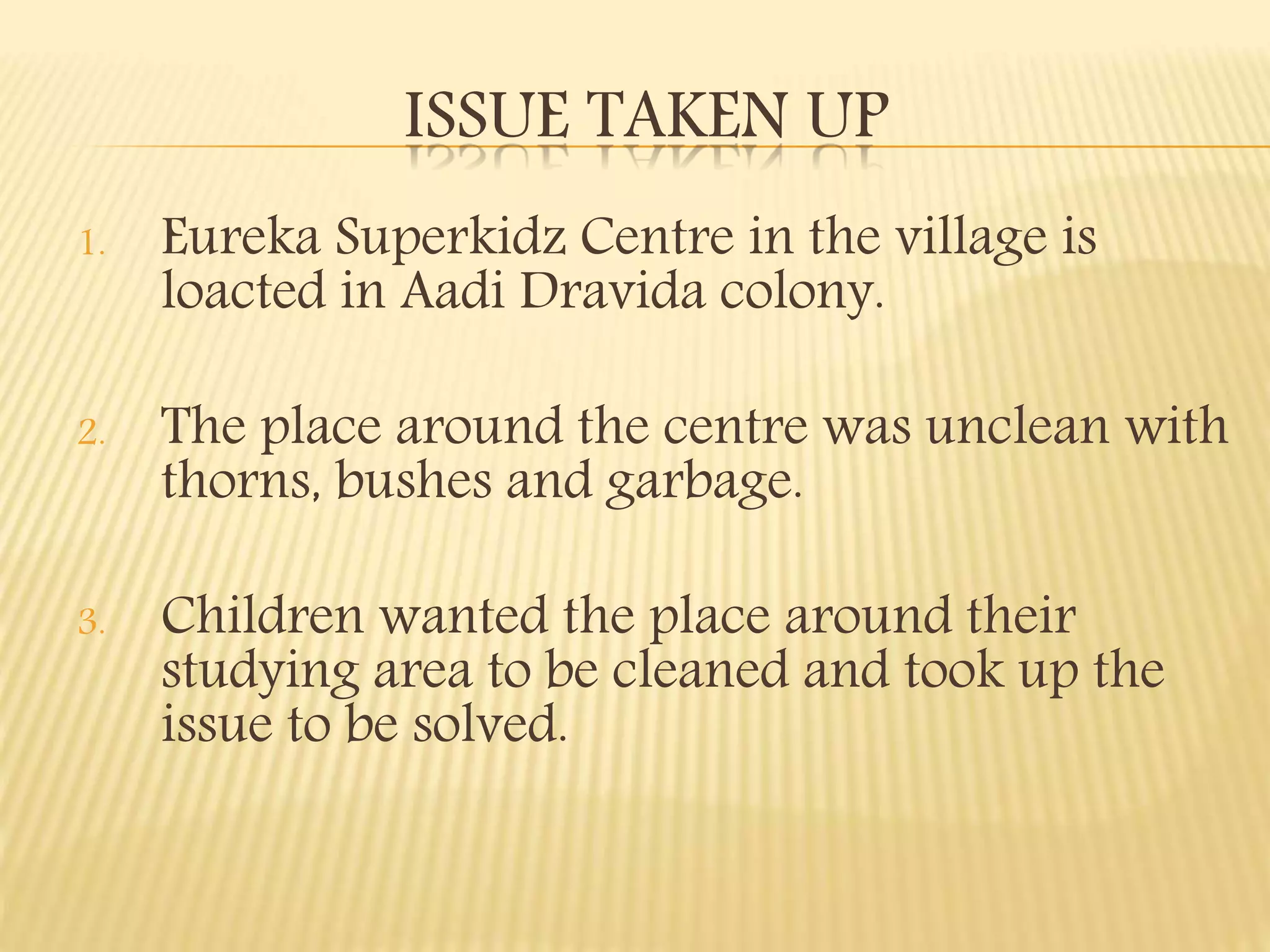 ISSUE TAKEN UP
1. Eureka Superkidz Centre in the village is
loacted in Aadi Dravida colony.
2. The place around the centre was unclean with
thorns, bushes and garbage.
3. Children wanted the place around their
studying area to be cleaned and took up the
issue to be solved.
