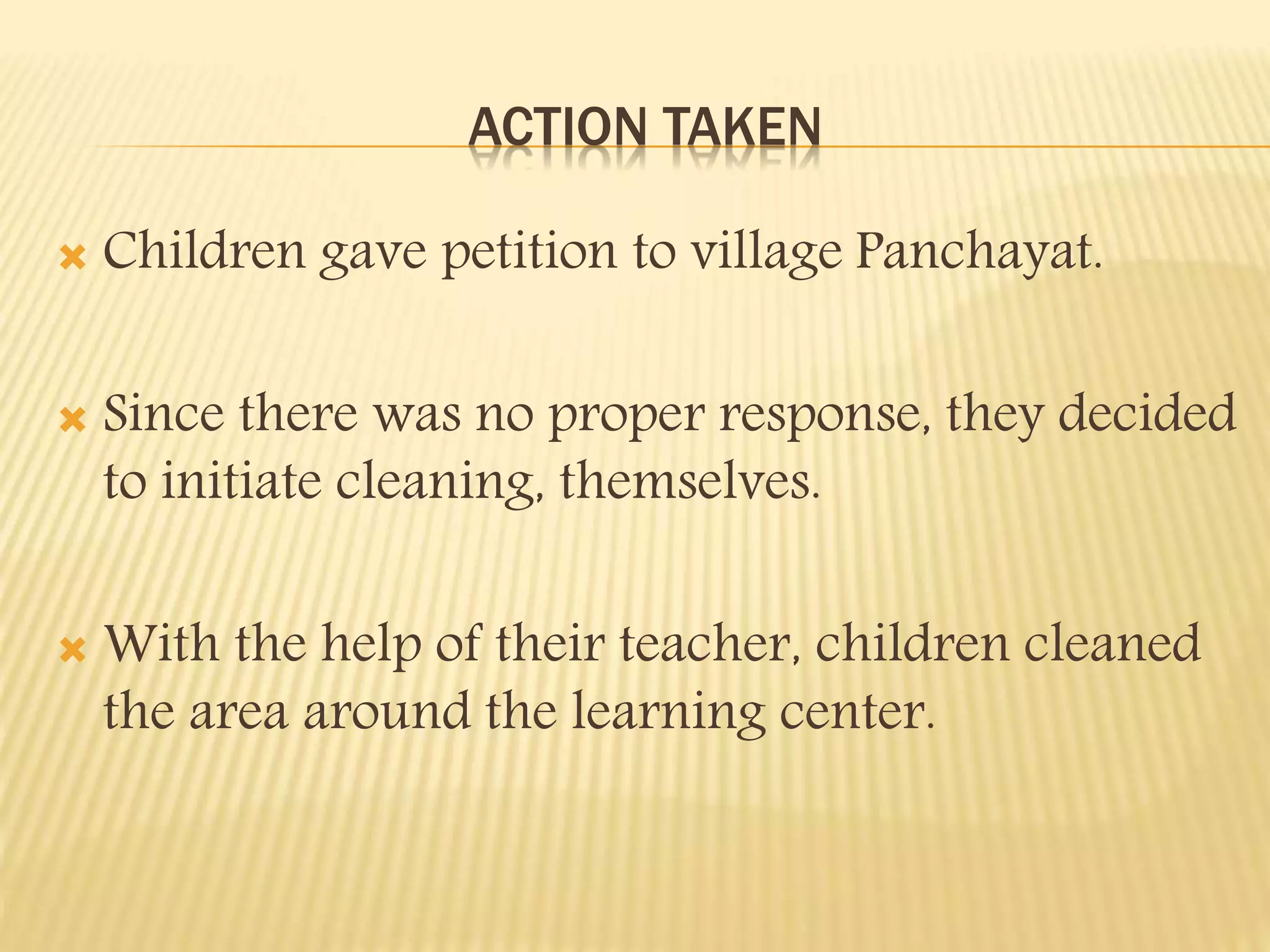 ACTION TAKEN
Children gave petition to village Panchayat.
Since there was no proper response, they decided
to initiate cleaning, themselves.
With the help of their teacher, children cleaned
the area around the learning center.