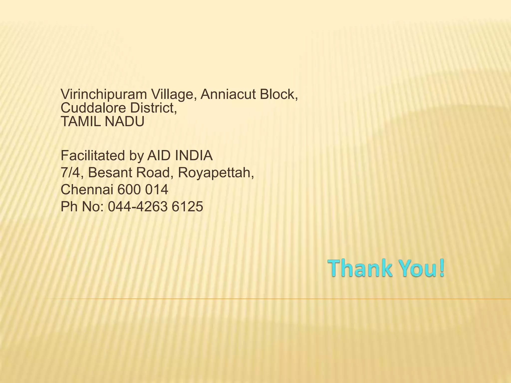 Virinchipuram Village, Anniacut Block,
Cuddalore District,
TAMIL NADU
Facilitated by AID INDIA
7/4, Besant Road, Royapettah,
Chennai 600 014
Ph No: 044-4263 6125