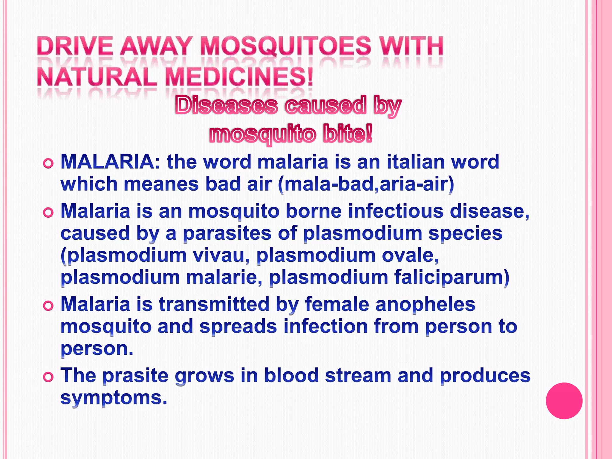 Drive away mosquitoes with natural medicines!Diseases caused by mosquito bite!MALARIA: the word malaria is an italian word which meanes bad air (mala-bad,aria-air)Malaria is an mosquito borne infectious disease, caused by a parasites of plasmodium species (plasmodium vivau, plasmodium ovale, plasmodium malarie, plasmodium faliciparum)Malaria is transmitted by female anopheles mosquito and spreads infection from person to person.The prasite grows in blood stream and produces symptoms.