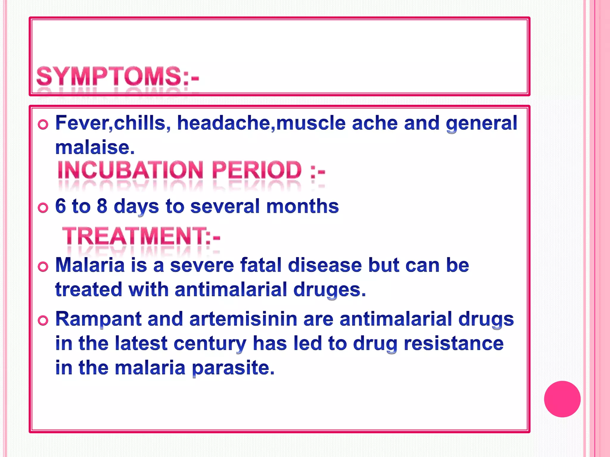 Symptoms:-Fever,chills, headache,muscle ache and general malaise.6 to 8 days to several months  Malaria is a severe fatal disease but can be treated with antimalarial druges.Rampant and artemisinin are antimalarial drugs in the latest century has led to drug resistance in the malaria parasite.Incubation period :-                                                Treatment:-