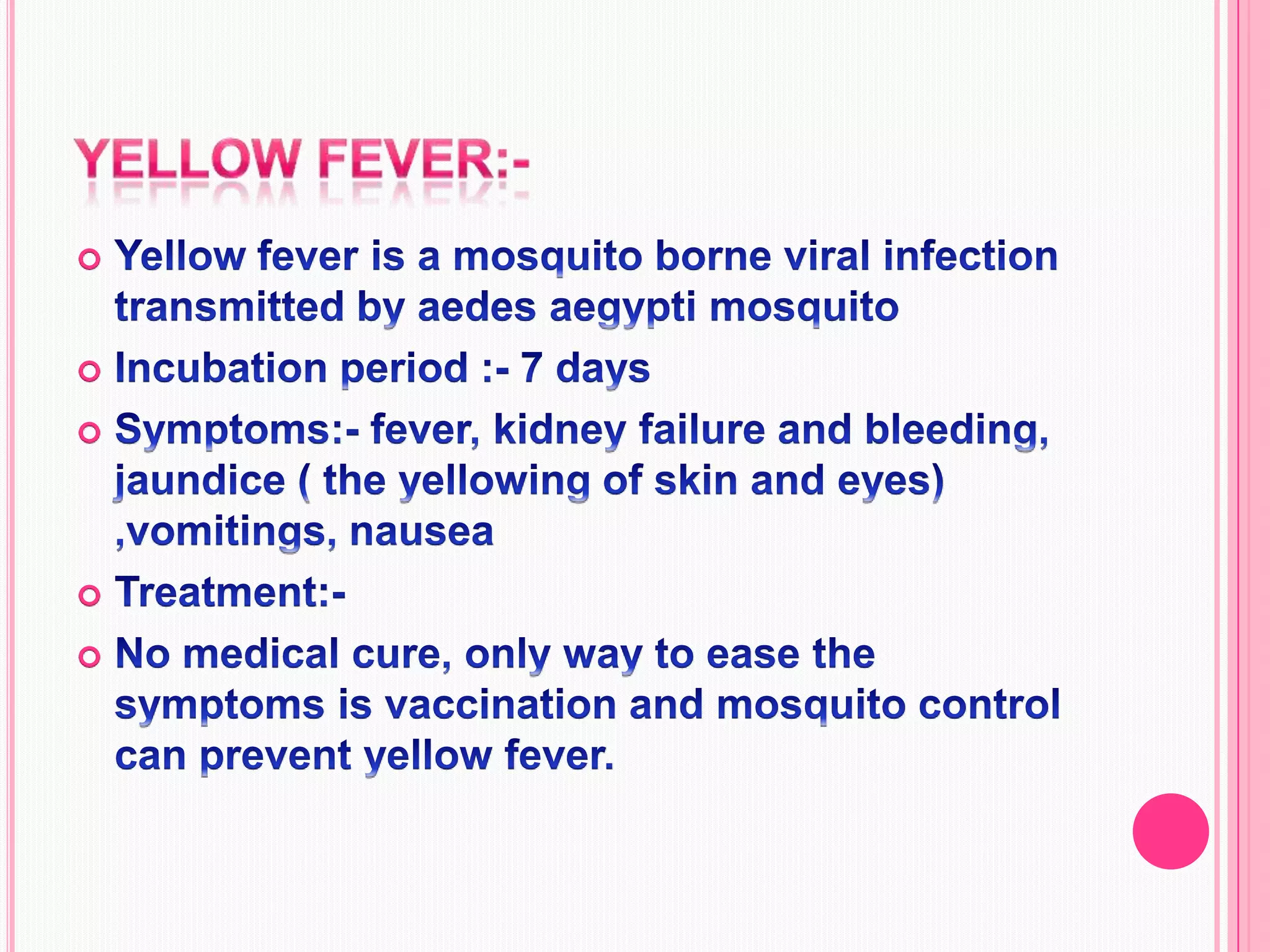 Yellow fever:-Yellow fever is a mosquito borne viral infection transmitted by aedes aegypti mosquitoIncubation period :- 7 days Symptoms:- fever, kidney failure and bleeding, jaundice ( the yellowing of skin and eyes) ,vomitings, nauseaTreatment:-No medical cure, only way to ease the symptoms is vaccination and mosquito control can prevent yellow fever.