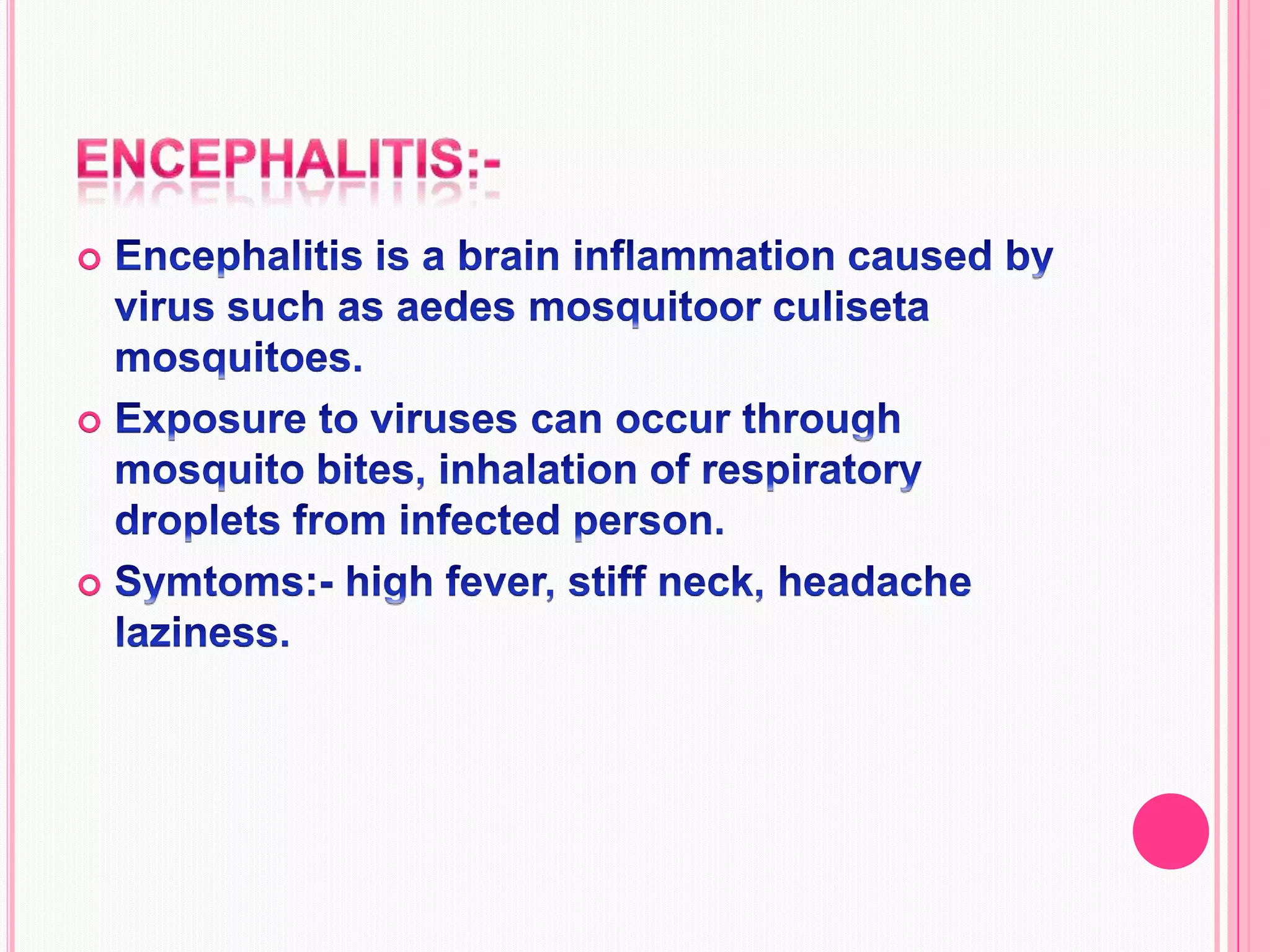 encephalitis:-Encephalitis is a brain inflammation caused by virus such as aedes mosquitoor culiseta mosquitoes.Exposure to viruses can occur through mosquito bites, inhalation of respiratory droplets from infected person.Symtoms:- high fever, stiff neck, headache laziness.