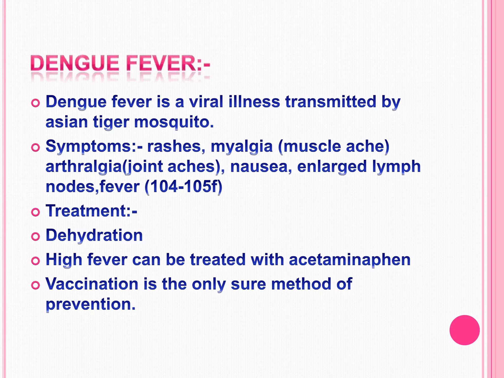 Dengue fever:-Dengue fever is a viral illness transmitted by asian tiger mosquito.Symptoms:- rashes, myalgia (muscle ache) arthralgia(joint aches), nausea, enlarged lymph nodes,fever (104-105f) Treatment:- DehydrationHigh fever can be treated with acetaminaphen Vaccination is the only sure method of prevention.