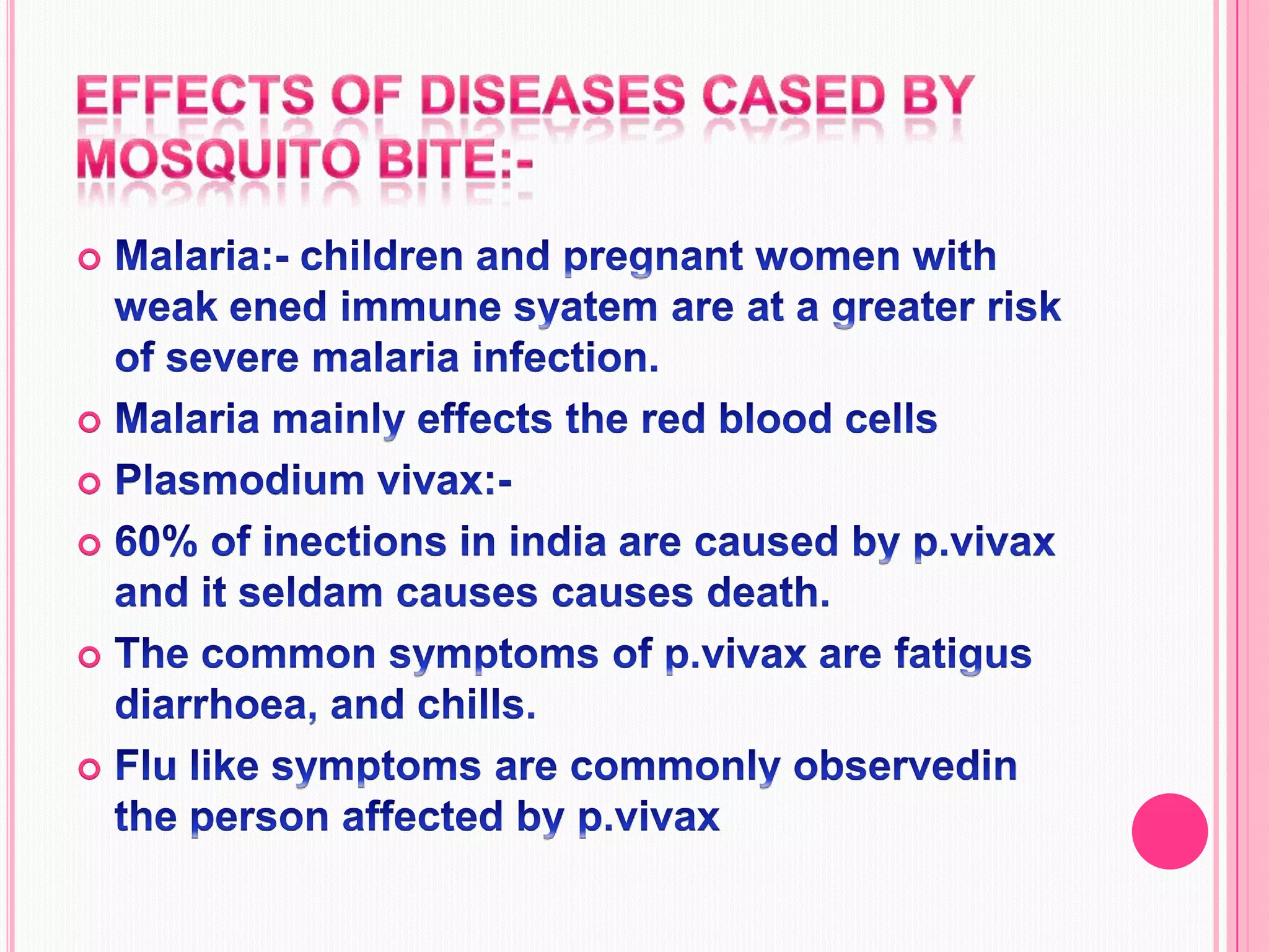 Effects of diseases cased by mosquito bite:-Malaria:- children and pregnant women with weak ened immune syatem are at a greater risk of severe malaria infection.Malaria mainly effects the red blood cellsPlasmodium vivax:-60% of inections in india are caused by p.vivax and it seldam causes causes death.The common symptoms of p.vivax are fatigus diarrhoea, and chills.Flu like symptoms are commonly observedin the person affected by p.vivax 