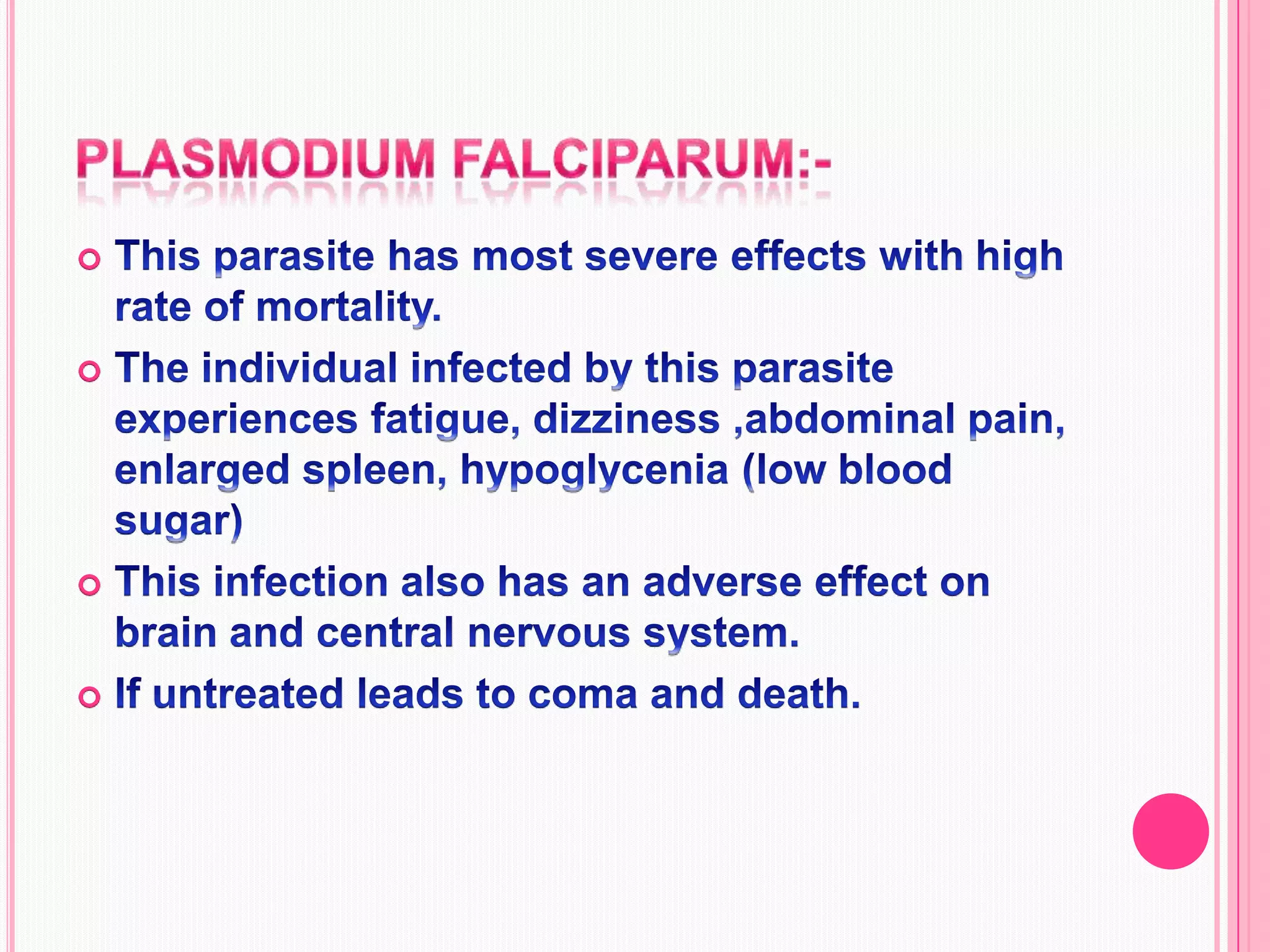 Plasmodium falciparum:-This parasite has most severe effects with high rate of mortality.The individual infected by this parasite experiences fatigue, dizziness ,abdominal pain, enlarged spleen, hypoglycenia (low blood sugar)   This infection also has an adverse effect on brain and central nervous system.If untreated leads to coma and death.