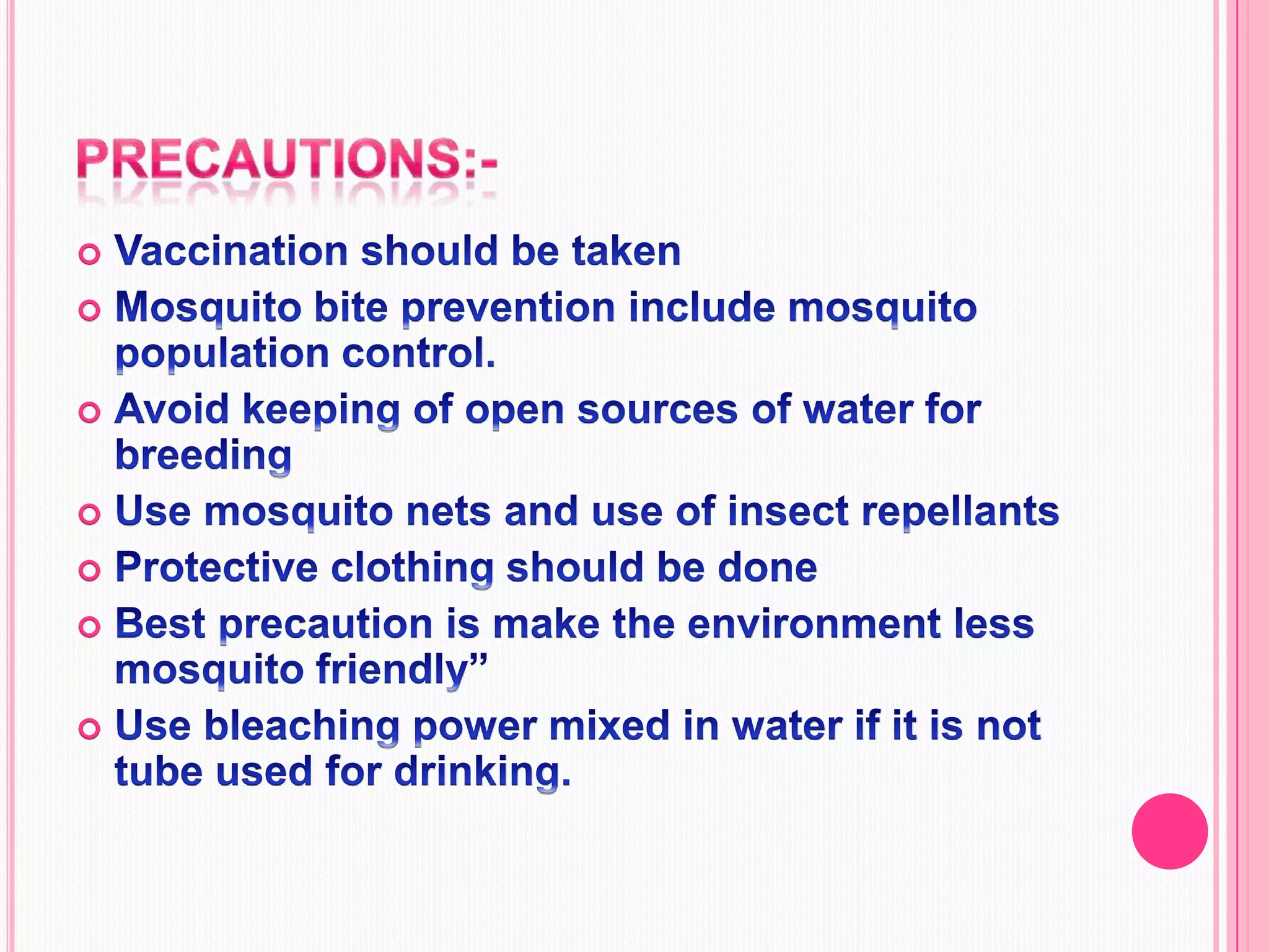 Precautions:-Vaccination should be takenMosquito bite prevention include mosquito population control.Avoid keeping of open sources of water for breedingUse mosquito nets and use of insect repellants Protective clothing should be doneBest precaution is make the environment less mosquito friendly”Use bleaching power mixed in water if it is not tube used for drinking.