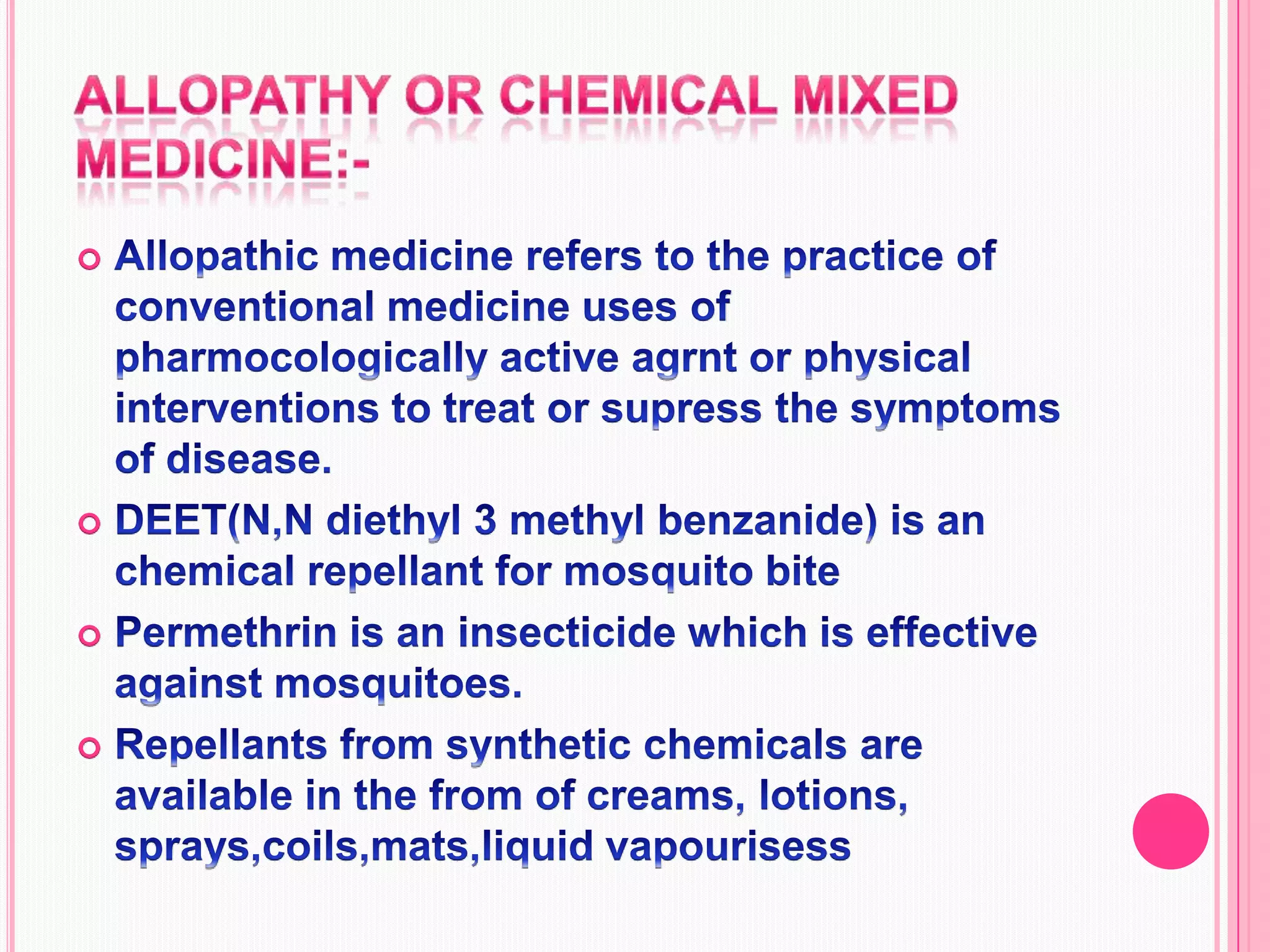 Allopathy or chemical mixed medicine:-Allopathic medicine refers to the practice of conventional medicine uses of pharmocologically active agrnt or physical interventions to treat or supress the symptoms of disease.DEET(N,N diethyl 3 methyl benzanide) is an chemical repellant for mosquito bitePermethrin is an insecticide which is effective against mosquitoes.Repellants from synthetic chemicals are available in the from of creams, lotions, sprays,coils,mats,liquid vapourisess