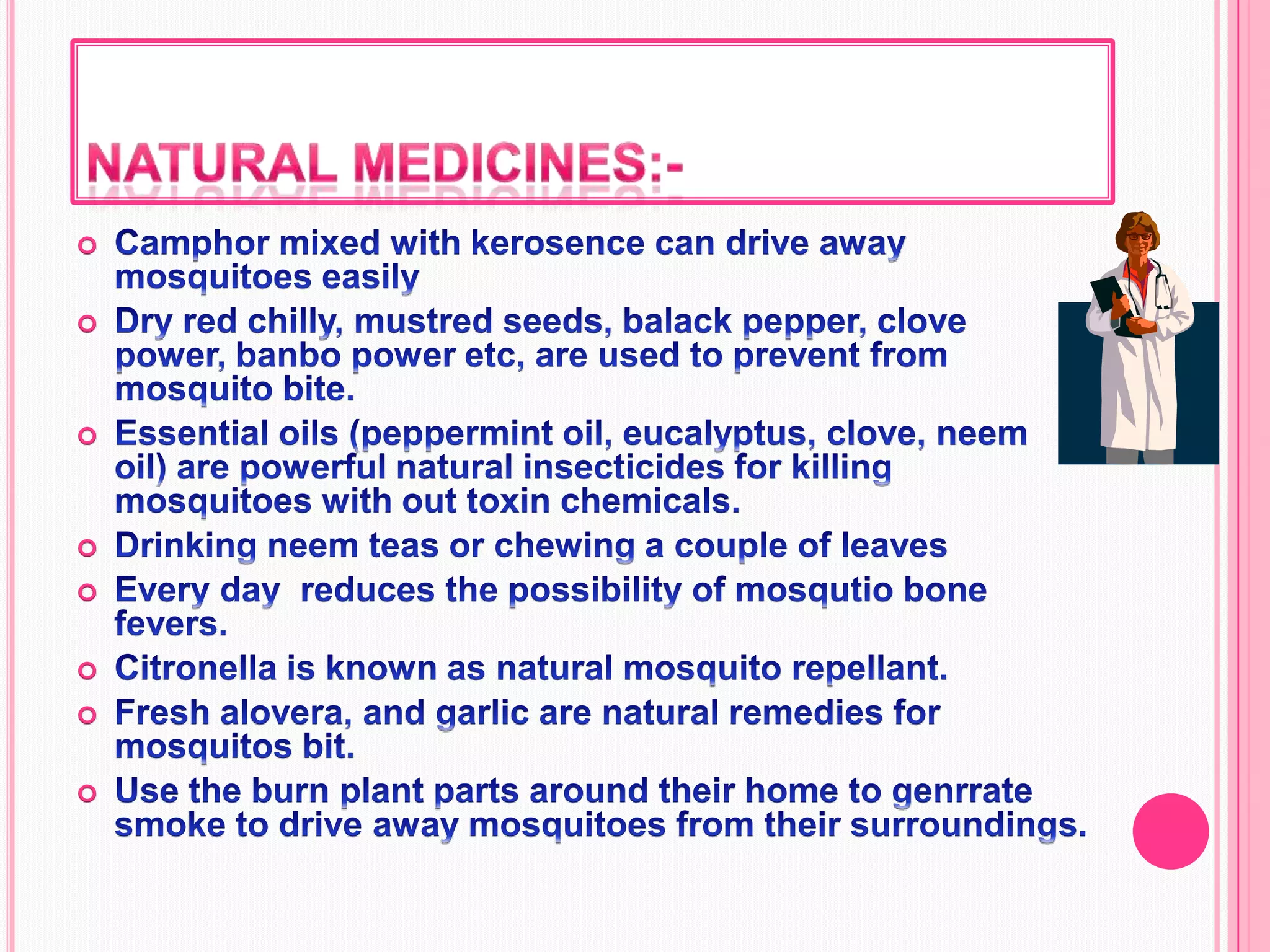 Natural medicines:-Camphor mixed with kerosence can drive away mosquitoes easilyDry red chilly, mustred seeds, balack pepper, clove power, banbo power etc, are used to prevent from mosquito bite.Essential oils (peppermint oil, eucalyptus, clove, neem oil) are powerful natural insecticides for killing mosquitoes with out toxin chemicals.Drinking neem teas or chewing a couple of leaves   Every day  reduces the possibility of mosqutio bone fevers.Citronella is known as natural mosquito repellant.Fresh alovera, and garlic are natural remedies for mosquitos bit.Use the burn plant parts around their home to genrrate smoke to drive away mosquitoes from their surroundings.