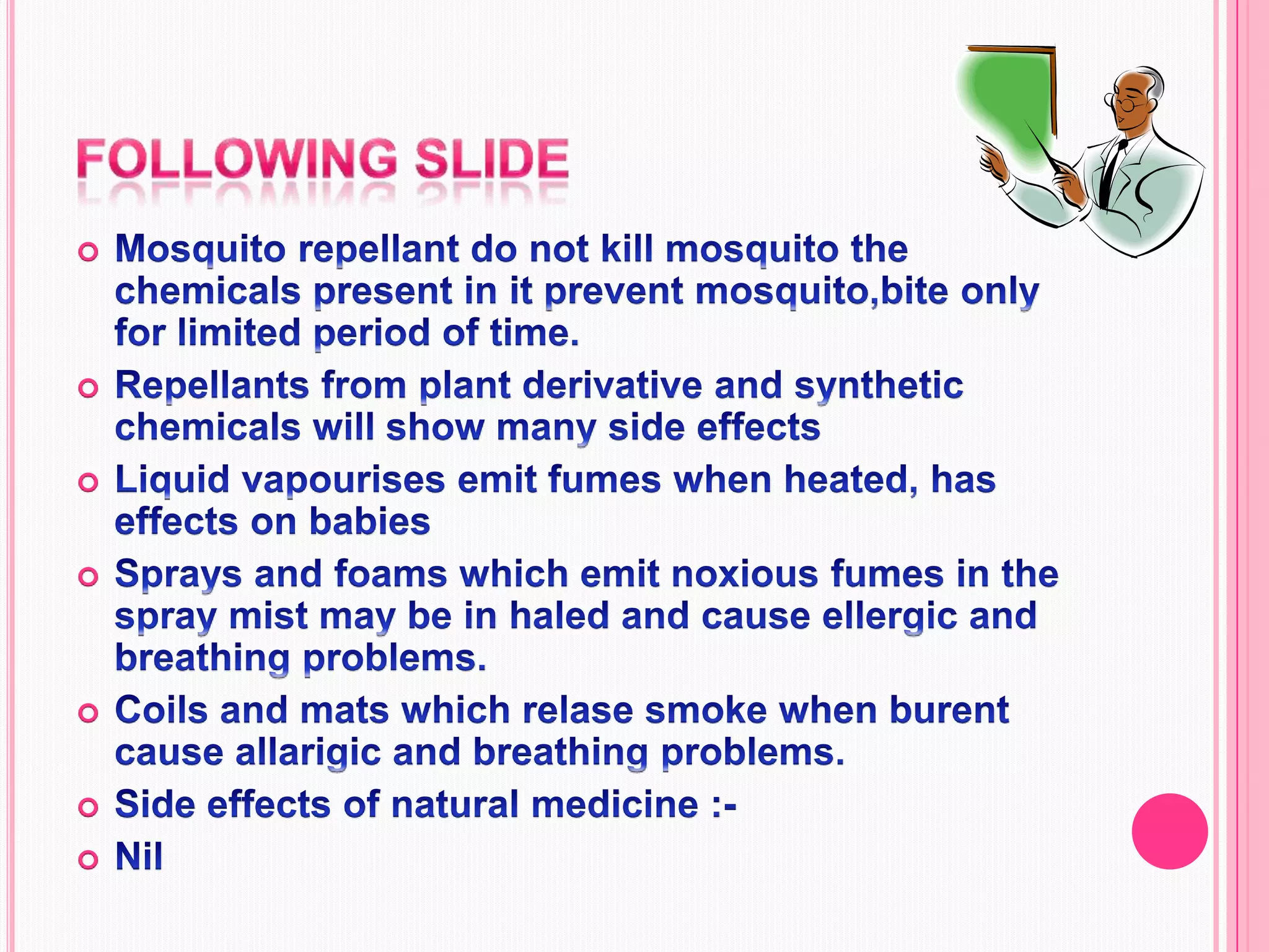 Following slideMosquito repellant do not kill mosquito the chemicals present in it prevent mosquito,bite only for limited period of time.Repellants from plant derivative and synthetic chemicals will show many side effects Liquid vapourises emit fumes when heated, has effects on babiesSprays and foams which emit noxious fumes in the spray mist may be in haled and cause ellergic and breathing problems.Coils and mats which relase smoke when burent cause allarigic and breathing problems.Side effects of natural medicine :-Nil