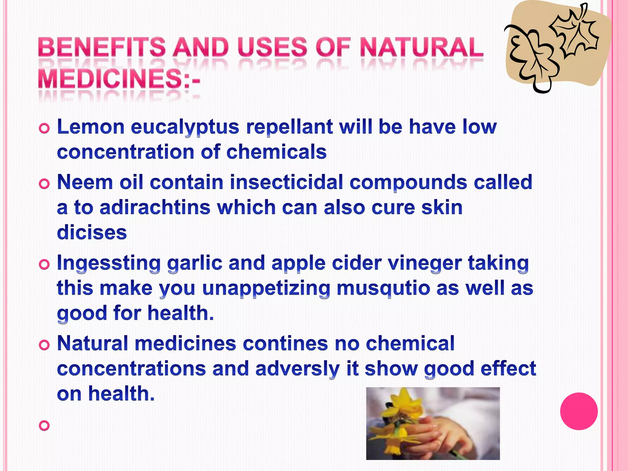 Benefits and uses of natural medicines:-Lemon eucalyptus repellant will be have low concentration of chemicals Neem oil contain insecticidal compounds called a to adirachtins which can also cure skin dicisesIngessting garlic and apple cider vineger taking this make you unappetizing musqutio as well as good for health.Natural medicines contines no chemical concentrations and adversly it show good effect on health.