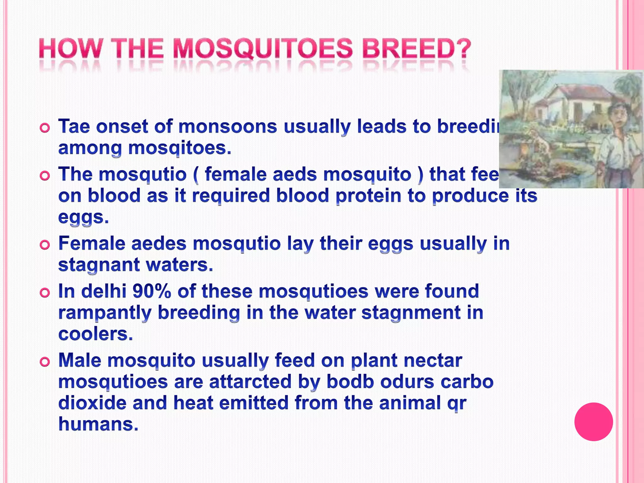 How the mosquitoes breed?Tae onset of monsoons usually leads to breeding among mosqitoes.The mosqutio ( female aeds mosquito ) that feeds on blood as it required blood protein to produce its eggs.Female aedes mosqutio lay their eggs usually in stagnant waters.In delhi 90% of these mosqutioes were found rampantly breeding in the water stagnment in coolers.Male mosquito usually feed on plant nectar mosqutioes are attarcted by bodb odurs carbo dioxide and heat emitted from the animal qr humans. 