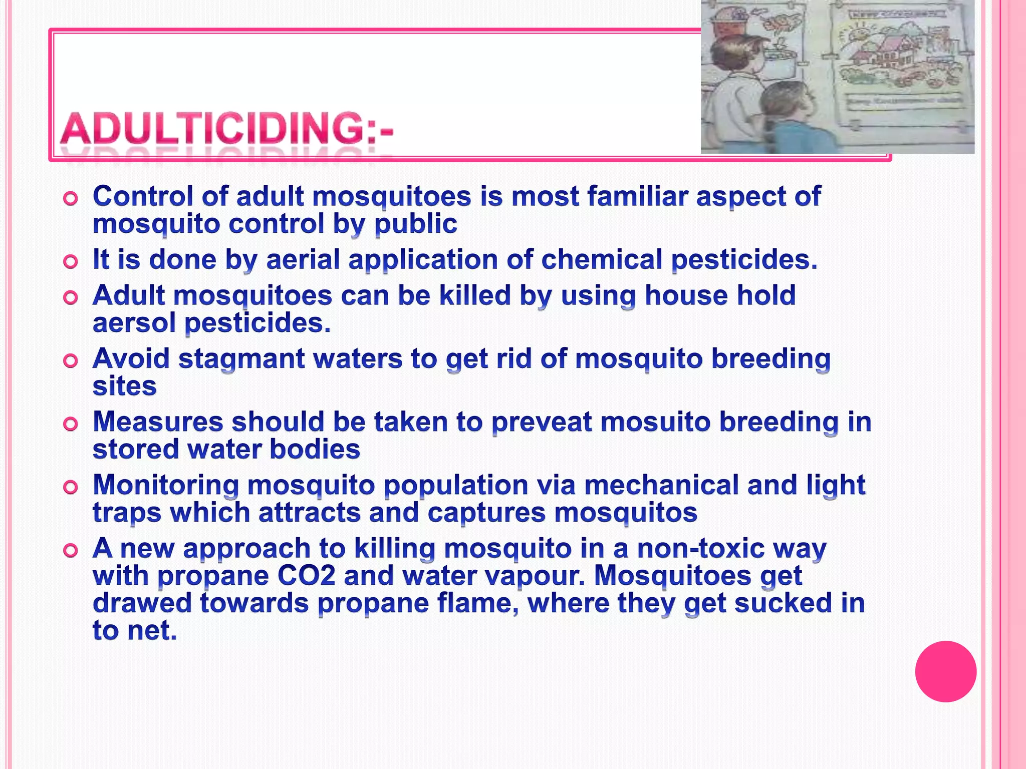 Adulticiding:-Control of adult mosquitoes is most familiar aspect of mosquito control by publicIt is done by aerial application of chemical pesticides.Adult mosquitoes can be killed by using house hold aersol pesticides.Avoid stagmant waters to get rid of mosquito breeding sitesMeasures should be taken to preveat mosuito breeding in stored water bodiesMonitoring mosquito population via mechanical and light traps which attracts and captures mosquitosA new approach to killing mosquito in a non-toxic way with propane CO2 and water vapour. Mosquitoes get drawed towards propane flame, where they get sucked in to net.