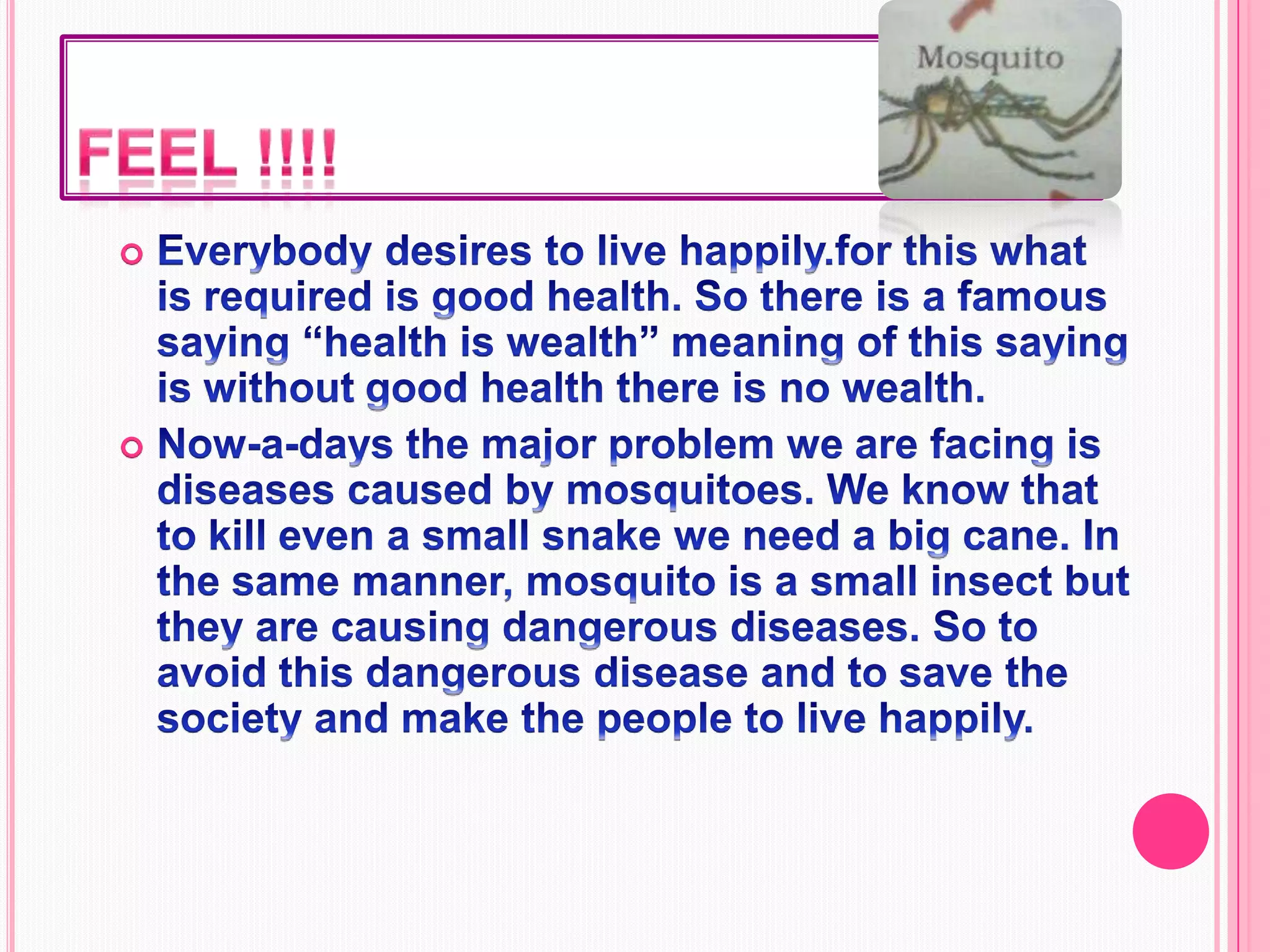 Feel !!!!Everybody desires to live happily.for this what is required is good health. So there is a famous saying “health is wealth” meaning of this saying is without good health there is no wealth.Now-a-days the major problem we are facing is diseases caused by mosquitoes. We know that to kill even a small snake we need a big cane. In the same manner, mosquito is a small insect but they are causing dangerous diseases. So to avoid this dangerous disease and to save the society and make the people to live happily.