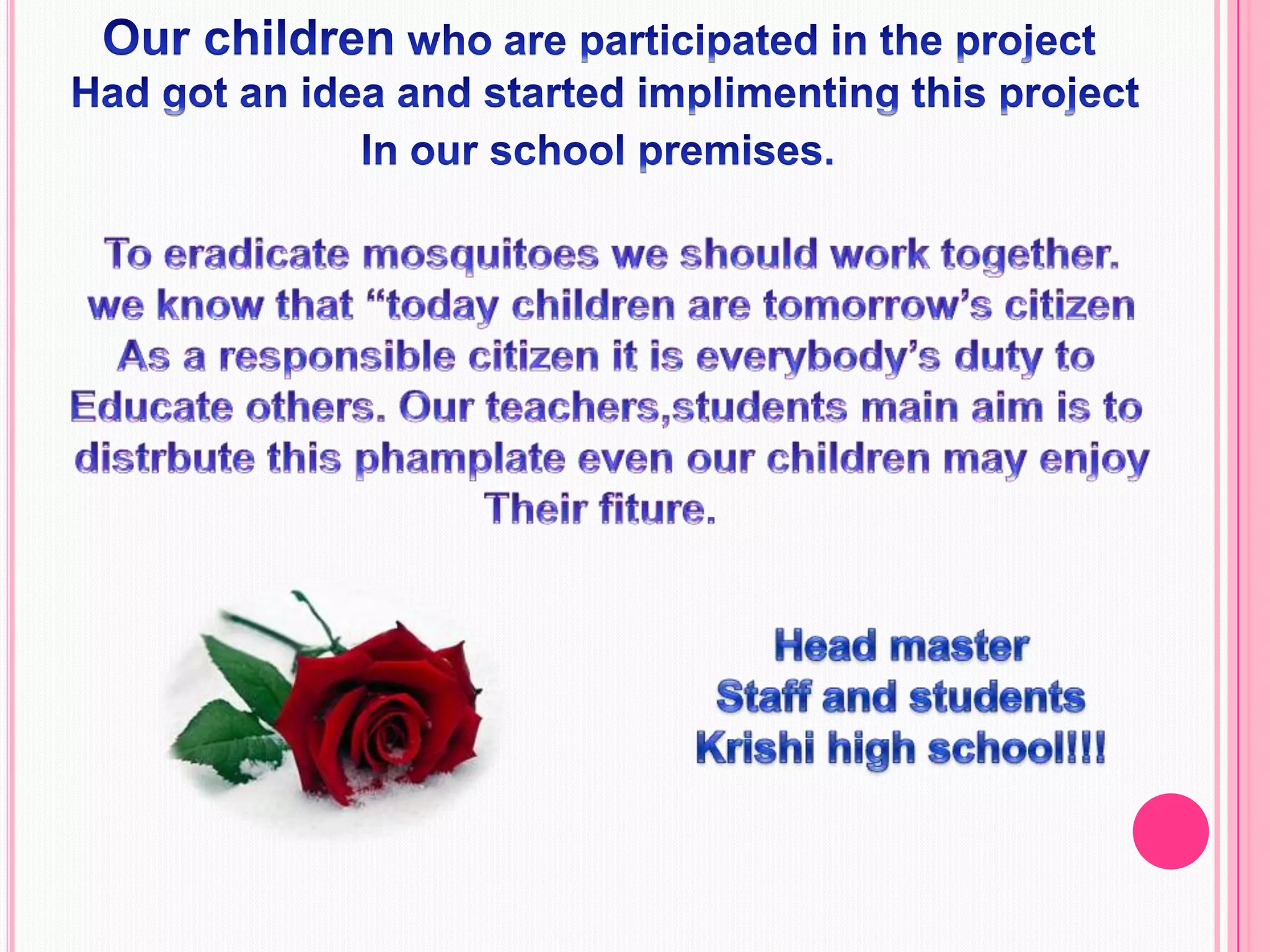 Our children who are participated in the project Had got an idea and started implimenting this projectIn our school premises.To eradicate mosquitoes we should work together.we know that “today children are tomorrow’s citizenAs a responsible citizen it is everybody’s duty to Educate others. Our teachers,students main aim is to distrbute this phamplate even our children may enjoyTheir fiture.  Head masterStaff and studentsKrishi high school!!!