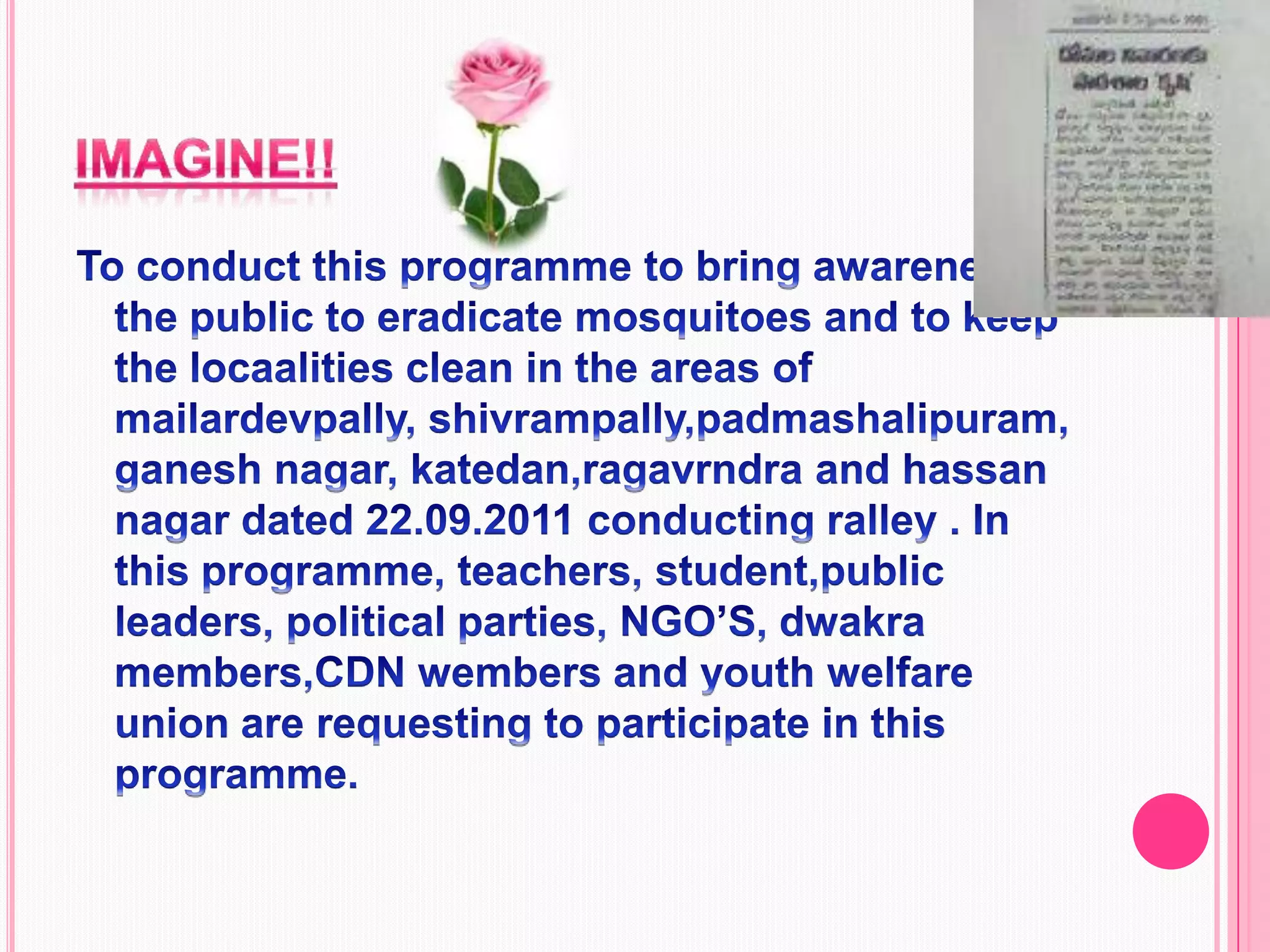 imagine!!To conduct this programme to bring awareness in the public to eradicate mosquitoes and to keep the locaalities clean in the areas of mailardevpally, shivrampally,padmashalipuram, ganesh nagar, katedan,ragavrndra and hassan nagar dated 22.09.2011 conducting ralley . In this programme, teachers, student,public leaders, political parties, NGO’S, dwakra members,CDN wembers and youth welfare union are requesting to participate in this programme. 