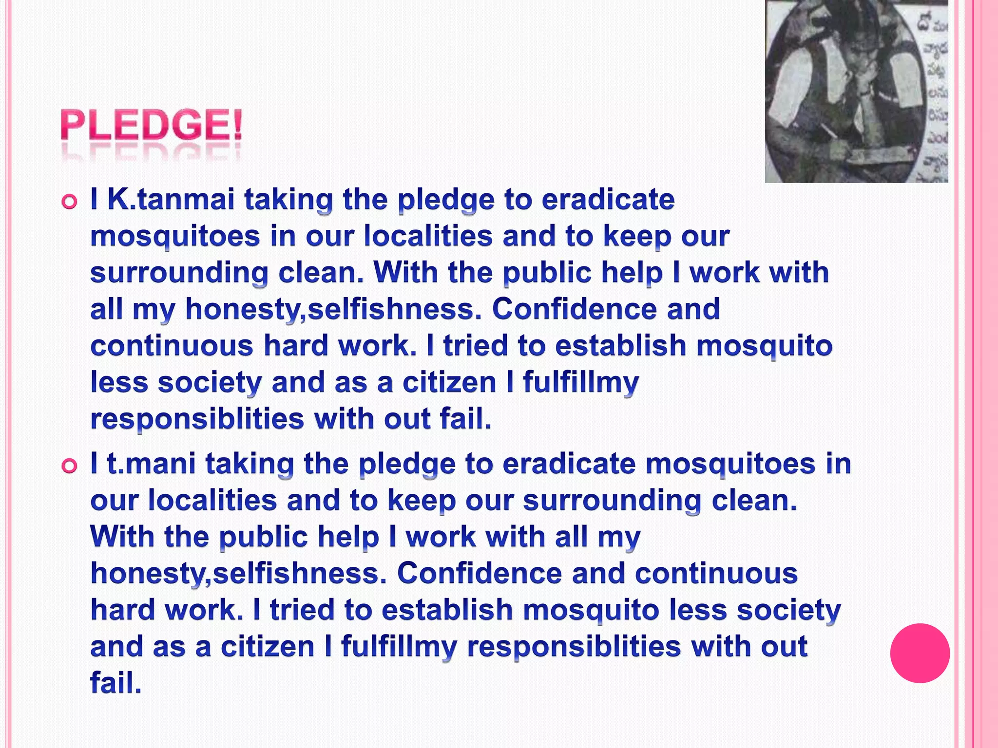 Pledge!I K.tanmai taking the pledge to eradicate mosquitoes in our localities and to keep our surrounding clean. With the public help I work with all my honesty,selfishness. Confidence and continuous hard work. I tried to establish mosquito less society and as a citizen I fulfillmy responsiblities with out fail.I t.mani taking the pledge to eradicate mosquitoes in our localities and to keep our surrounding clean. With the public help I work with all my honesty,selfishness. Confidence and continuous hard work. I tried to establish mosquito less society and as a citizen I fulfillmy responsiblities with out fail.