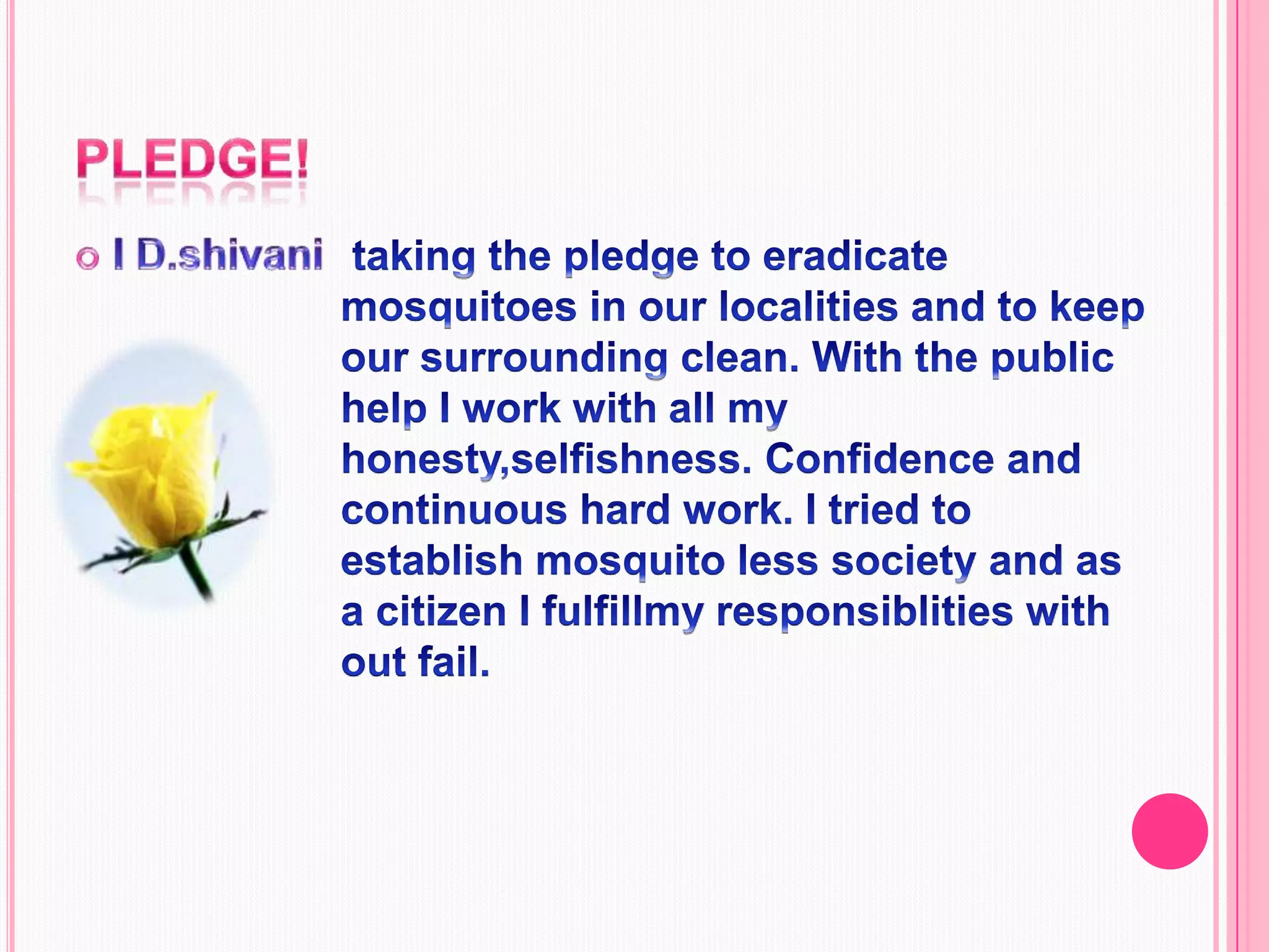 Pledge!I D.shivani                                                                                            taking the pledge to eradicate mosquitoes in our localities and to keep our surrounding clean. With the public help I work with all my honesty,selfishness. Confidence and continuous hard work. I tried to establish mosquito less society and as a citizen I fulfillmy responsiblities with out fail.