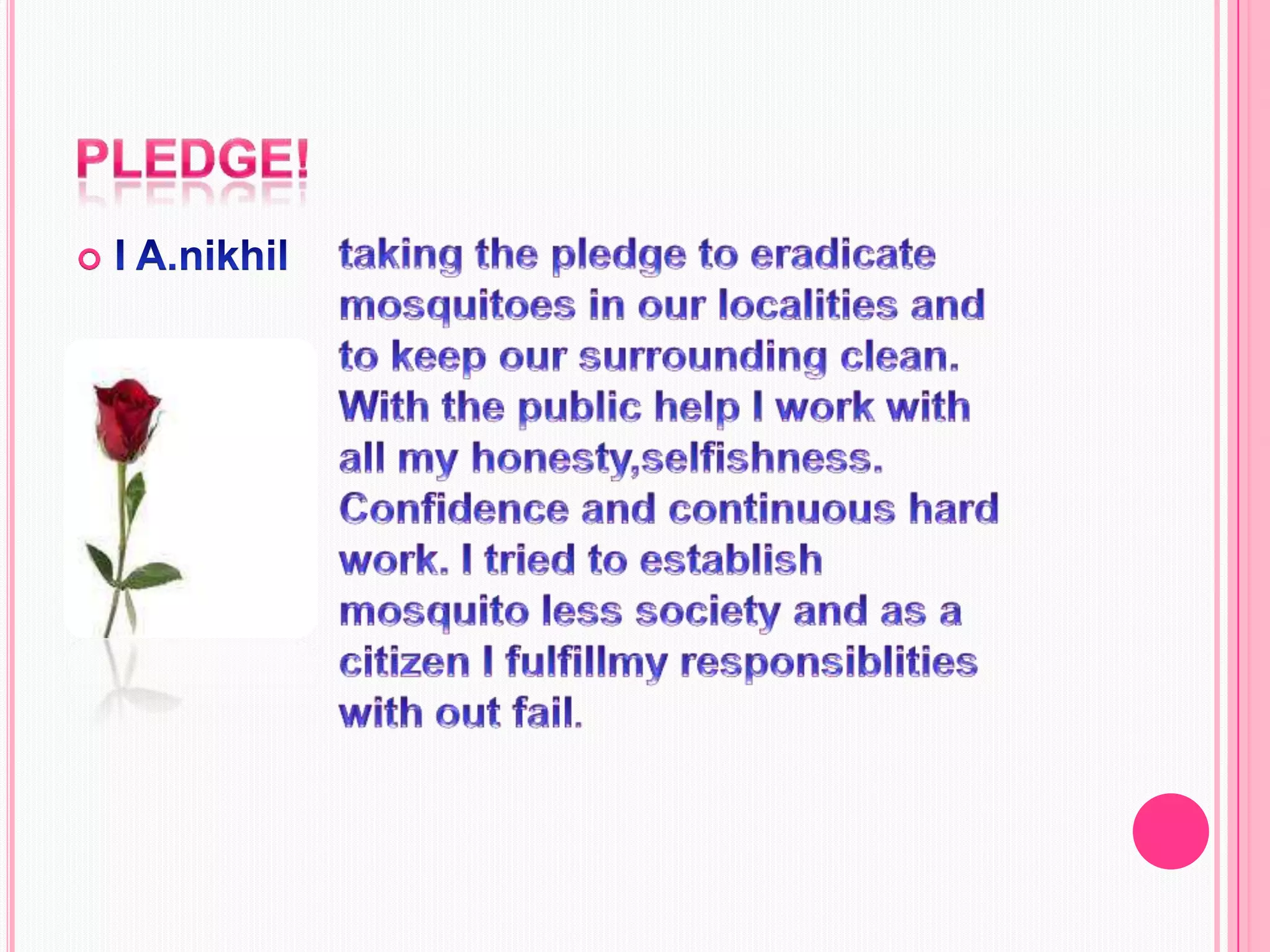 Pledge!I A.nikhiltaking the pledge to eradicate mosquitoes in our localities and to keep our surrounding clean. With the public help I work with all my honesty,selfishness. Confidence and continuous hard work. I tried to establish mosquito less society and as a citizen I fulfillmy responsiblities with out fail.