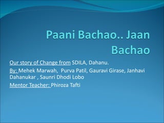 Our story of Change from  SDILA, Dahanu. By:  Mehek Marwah,  Purva Patil, Gauravi Girase, Janhavi Dahanukar , Saunri Dhodi Lobo Mentor Teacher:  Phiroza Tafti 