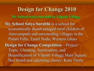 Design for Change 2010Design for Change 2010
My School Satya SurabhiMy School Satya Surabhi is a school foris a school for
economically disadvantaged rural children ofeconomically disadvantaged rural children of
Attuvampatti and surrounding villages in theAttuvampatti and surrounding villages in the
Palani Hills, Tamil Nadu, Western GhatsPalani Hills, Tamil Nadu, Western Ghats
Design for Change CompetitionDesign for Change Competition—Project—Project
Topic: Cleaning, Sanitisation, andTopic: Cleaning, Sanitisation, and
Beautification of Vilpatti Village Main SquareBeautification of Vilpatti Village Main Square
Bus Stand and adjoining cluster, Kota Theru.Bus Stand and adjoining cluster, Kota Theru.
My School Satya Surabhi in Vilpatti VillageMy School Satya Surabhi in Vilpatti Village
 