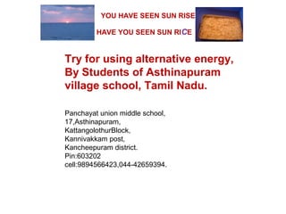 Try for using alternative energy,
By Students of Asthinapuram
village school, Tamil Nadu.
Panchayat union middle school,
17,Asthinapuram,
KattangolothurBlock,
Kannivakkam post,
Kancheepuram district.
Pin:603202
cell:9894566423,044-42659394.
HAVE YOU SEEN SUN RICE
YOU HAVE SEEN SUN RISE
 