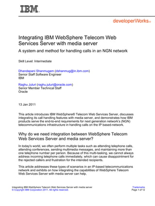Integrating IBM WebSphere Telecom Web
     Services Server with media server
     A system and method for handling calls in an NGN network

     Skill Level: Intermediate


     Dhandapani Shanmugam (dshanmug@in.ibm.com)
     Senior Staff Software Engineer
     IBM

     Raghu Juluri (raghu.juluri@oracle.com)
     Senior Member Technical Staff
     Oracle



     13 Jan 2011


     This article introduces IBM WebSphere® Telecom Web Services Server, discusses
     integrating its call handling features with media server, and demonstrates how IBM
     products serve the end-to-end requirements for next generation network’s (NGN)
     telecommunications infrastructure in handling calls on the IP based-network.


     Why do we need integration between WebSphere Telecom
     Web Services Server and media server?
     In today's world, we often perform multiple tasks such as attending telephone calls,
     attending conferences, sending multimedia messages, and maintaining more than
     one telephone number per person. Because of this multi-tasking, we cannot always
     address incoming telephone calls immediately, which can cause disappointment for
     the rejected callers and frustration for the intended recipients.

     This article addresses these types of scenarios in an IP-based telecommunications
     network and exhibits on how integrating the capabilities of WebSphere Telecom
     Web Services Server with media server can help.



Integrating IBM WebSphere Telecom Web Services Server with media server                 Trademarks
© Copyright IBM Corporation 2011. All rights reserved.                                 Page 1 of 12
 