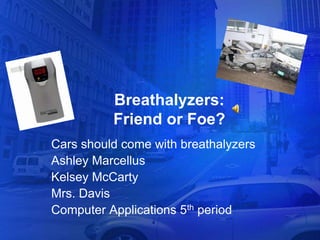 Breathalyzers:
          Friend or Foe?
Cars should come with breathalyzers
Ashley Marcellus
Kelsey McCarty
Mrs. Davis
Computer Applications 5th period
 