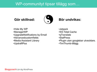 WP-communityt tipsar tillägg som…

Gör skillnad:
•Hide My WP
•Real UserMonitoring by Pingdom
•UpgradeNotifications by Email
•Advancedcustomfields
•Media Assistant Library
•UpdraftPlus

BloggcoachI Lär dig WordPress

Bör undvikas:
•Jetpack
•W3 Total Cache
•qTranslate
•StatPress
•Plugin utan googlebar utvecklare.
•TimThumb-tillägg

 