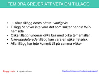 FEM BRA GREJER ATT VETA OM TILLÄGG

• Ju färre tillägg desto bättre, vanligtvis
• Tillägg behöver inte vara det som saktar ner din WPhemsida
• Olika tillägg fungerar olika bra med olika temamallar
• Icke-uppdaterade tillägg kan vara en säkerhetsrisk
• Alla tillägg har inte kommit till på samma villkor

*http://gretchenlouise.com/wo
rdpress-plugins-guide/

BloggcoachI Lär dig WordPress

 