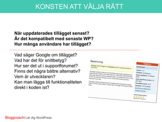 KONSTEN ATT VÄLJA RÄTT

Gör den det du vill?
När uppdaterades tillägget senast?
Är det kompatibelt med senaste WP?
Hur många användare har laddat ner tillägget?
Vad säger Google om tillägget?
Vad har det för snittbetyg?
Hur ser det ut i supportforumet?
Finns det några bättre alternativ?
Vem är utvecklaren?
Kan man lägga till funktionaliteten
direkt i koden ist?

BloggcoachI Lär dig WordPress

 
