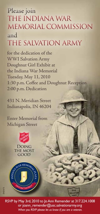 Please join
          The Indiana War
          Memorial Commission
          and
          The Salvation Army
          for the dedication of the
          WWI Salvation Army
          Doughnut Girl Exhibit at
          the Indiana War Memorial
          Tuesday, May 11, 2010
          1:30 p.m. Coffee and Doughnut Reception
          2:00 p.m. Dedication

          431 N. Meridian Street
          Indianapolis, IN 46204

          Enter Memorial from
          Michigan Street
IND171




         RSVP by May 3rd, 2010 to Jo Ann Remender at 317.224.1008
                 or joann_remender@usc.salvationarmy.org
                 When you RSVP please let us know if you are a veteran.
 