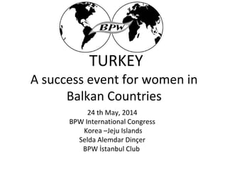 A success event for women in
Balkan Countries
24 th May, 2014
BPW International Congress
Korea –Jeju Islands
Selda Alemdar Dinçer
BPW İstanbul Club
TURKEY
 