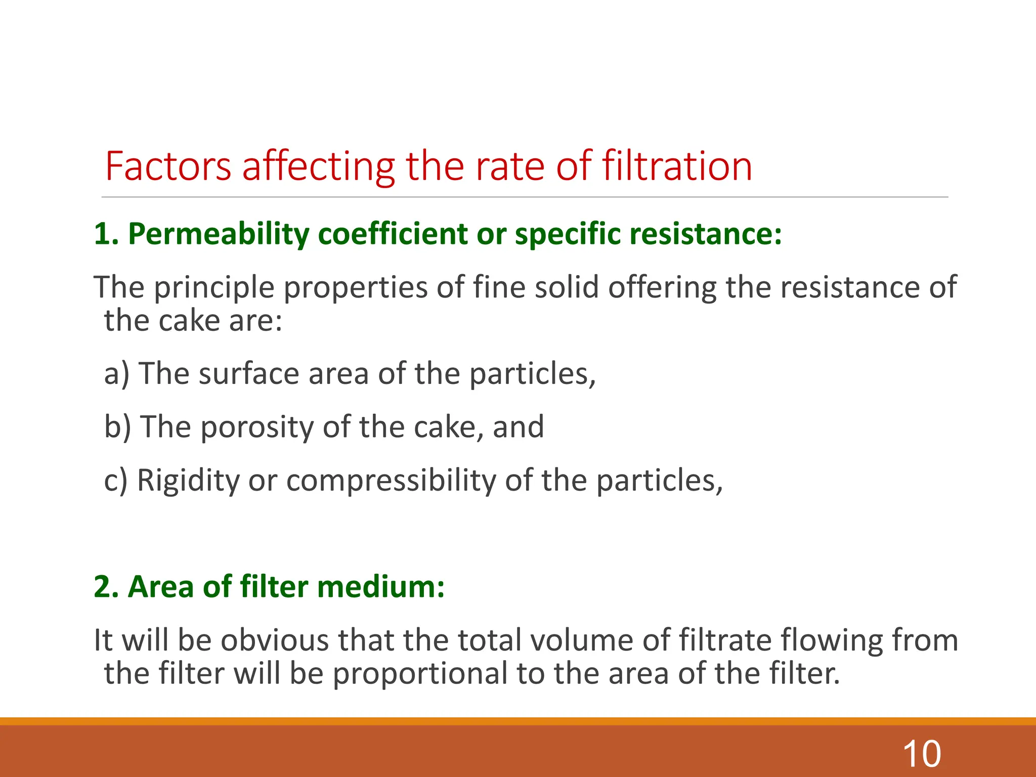 Factors affecting the rate of filtration
1. Permeability coefficient or specific resistance:
The principle properties of fine solid offering the resistance of
the cake are:
a) The surface area of the particles,
b) The porosity of the cake, and
c) Rigidity or compressibility of the particles,
2. Area of filter medium:
It will be obvious that the total volume of filtrate flowing from
the filter will be proportional to the area of the filter.
10
 