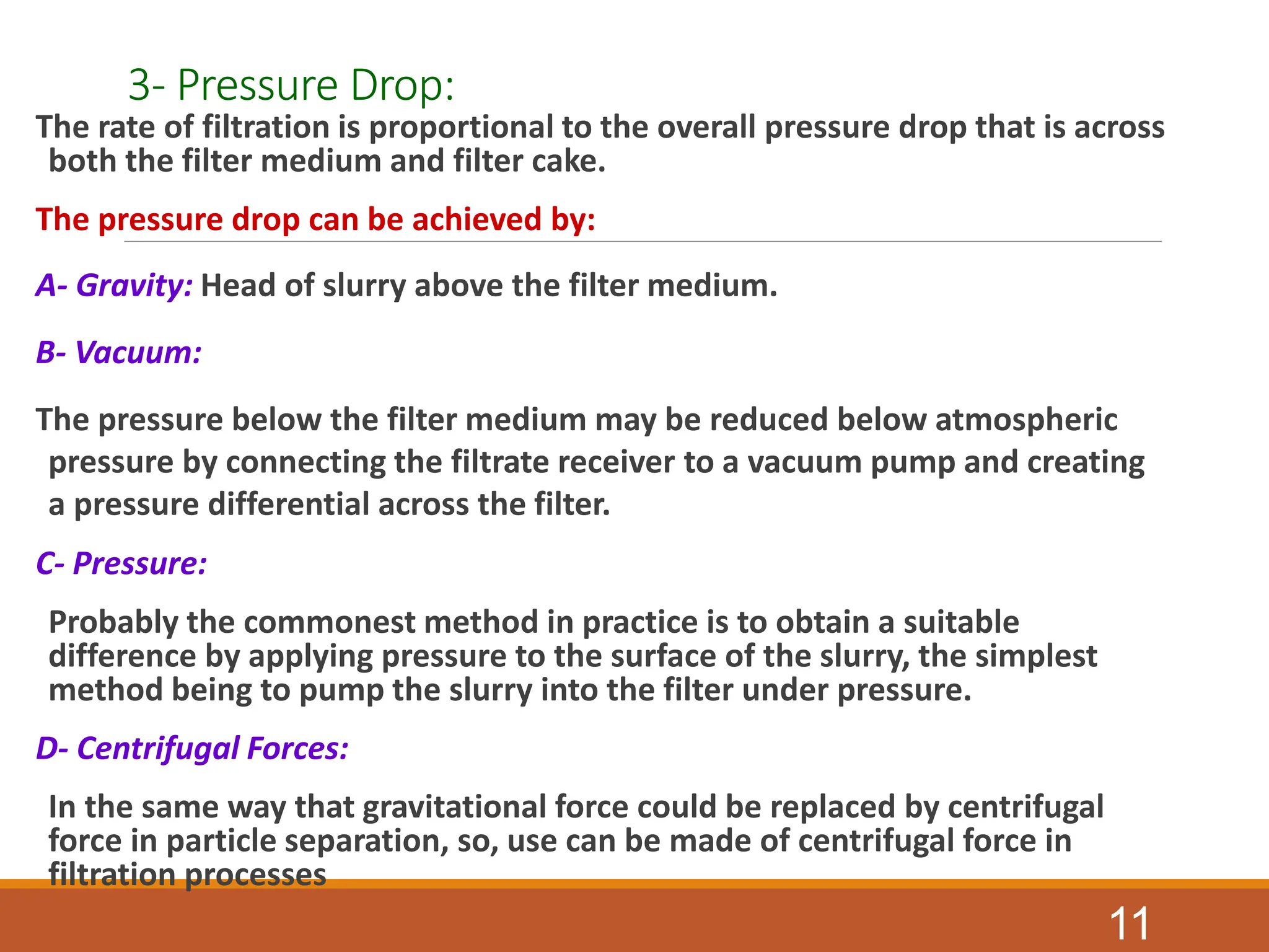 3- Pressure Drop:
The rate of filtration is proportional to the overall pressure drop that is across
both the filter medium and filter cake.
The pressure drop can be achieved by:
A- Gravity: Head of slurry above the filter medium.
B- Vacuum:
The pressure below the filter medium may be reduced below atmospheric
pressure by connecting the filtrate receiver to a vacuum pump and creating
a pressure differential across the filter.
C- Pressure:
Probably the commonest method in practice is to obtain a suitable
difference by applying pressure to the surface of the slurry, the simplest
method being to pump the slurry into the filter under pressure.
D- Centrifugal Forces:
In the same way that gravitational force could be replaced by centrifugal
force in particle separation, so, use can be made of centrifugal force in
filtration processes
11
 