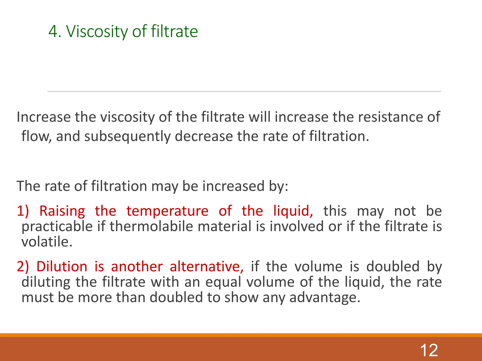 4. Viscosity of filtrate
Increase the viscosity of the filtrate will increase the resistance of
flow, and subsequently decrease the rate of filtration.
The rate of filtration may be increased by:
1) Raising the temperature of the liquid, this may not be
practicable if thermolabile material is involved or if the filtrate is
volatile.
2) Dilution is another alternative, if the volume is doubled by
diluting the filtrate with an equal volume of the liquid, the rate
must be more than doubled to show any advantage.
12
 
