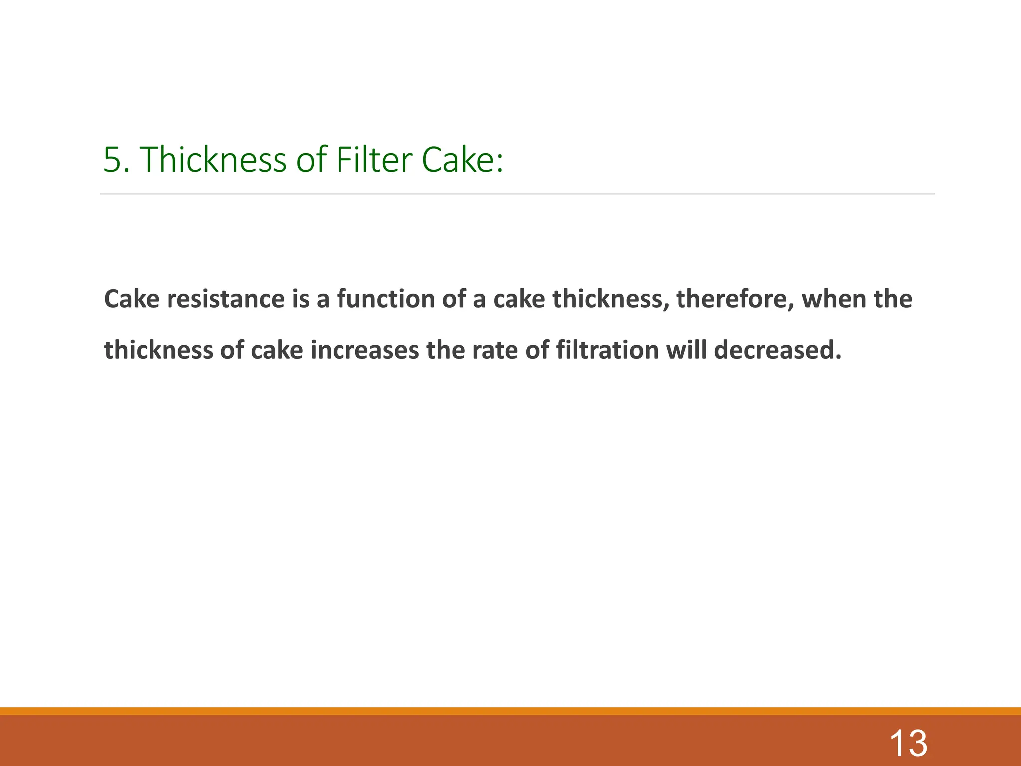 5. Thickness of Filter Cake:
Cake resistance is a function of a cake thickness, therefore, when the
thickness of cake increases the rate of filtration will decreased.
13
 