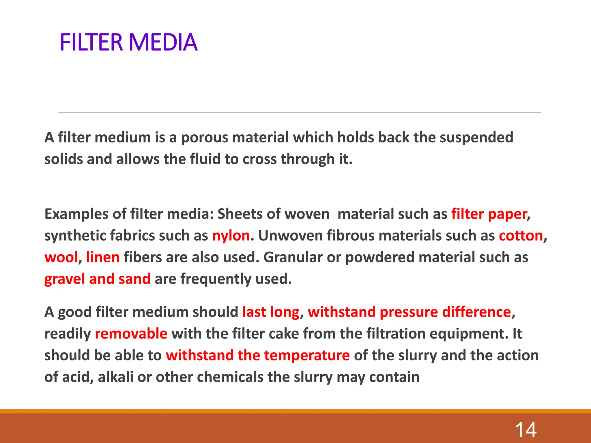 FILTER MEDIA
A filter medium is a porous material which holds back the suspended
solids and allows the fluid to cross through it.
Examples of filter media: Sheets of woven material such as filter paper,
synthetic fabrics such as nylon. Unwoven fibrous materials such as cotton,
wool, linen fibers are also used. Granular or powdered material such as
gravel and sand are frequently used.
A good filter medium should last long, withstand pressure difference,
readily removable with the filter cake from the filtration equipment. It
should be able to withstand the temperature of the slurry and the action
of acid, alkali or other chemicals the slurry may contain
14
 