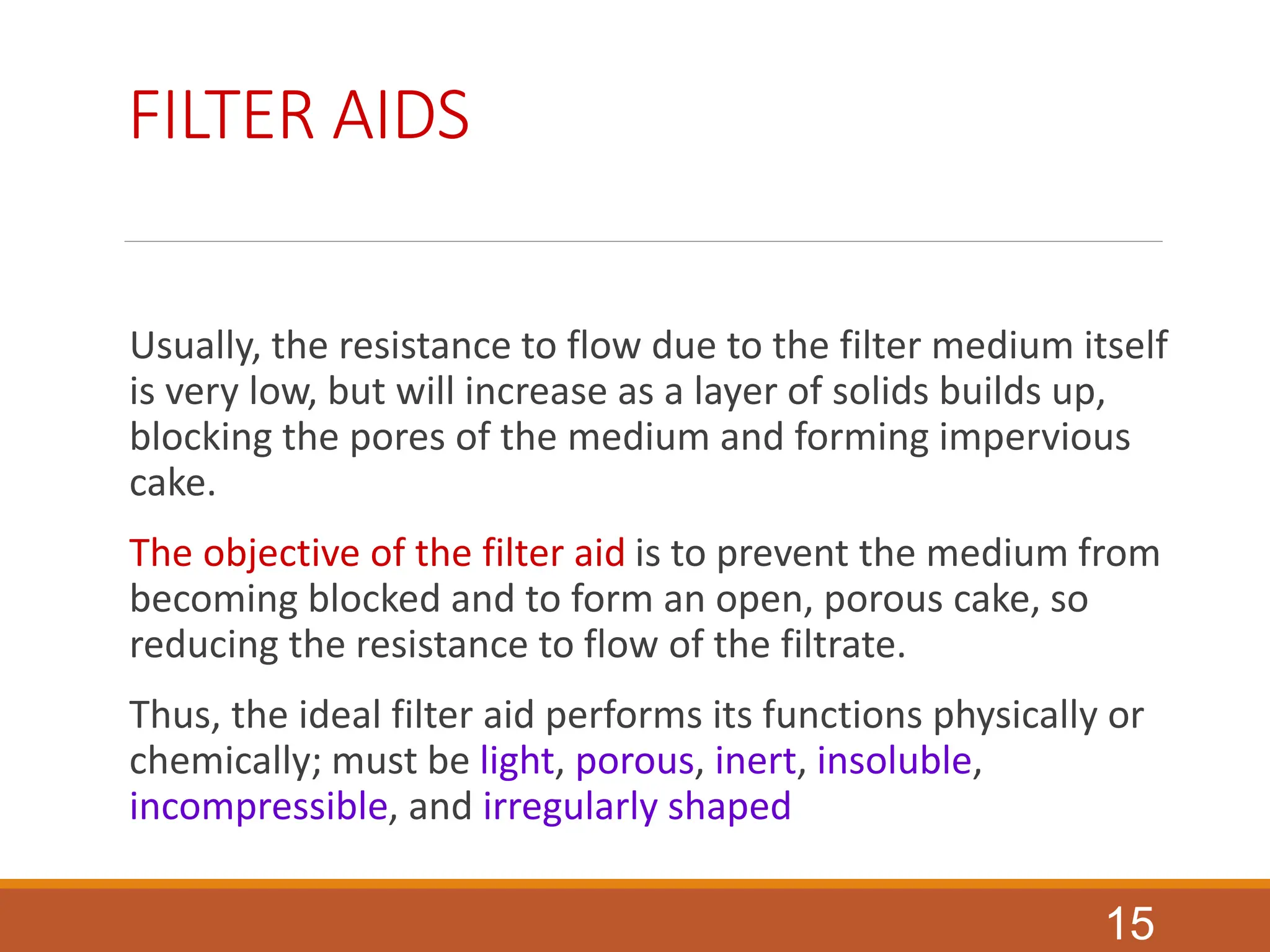 FILTER AIDS
Usually, the resistance to flow due to the filter medium itself
is very low, but will increase as a layer of solids builds up,
blocking the pores of the medium and forming impervious
cake.
The objective of the filter aid is to prevent the medium from
becoming blocked and to form an open, porous cake, so
reducing the resistance to flow of the filtrate.
Thus, the ideal filter aid performs its functions physically or
chemically; must be light, porous, inert, insoluble,
incompressible, and irregularly shaped
15
 