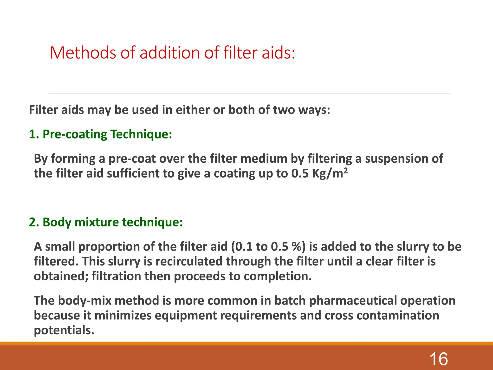 Methods of addition of filter aids:
Filter aids may be used in either or both of two ways:
1. Pre-coating Technique:
By forming a pre-coat over the filter medium by filtering a suspension of
the filter aid sufficient to give a coating up to 0.5 Kg/m2
2. Body mixture technique:
A small proportion of the filter aid (0.1 to 0.5 %) is added to the slurry to be
filtered. This slurry is recirculated through the filter until a clear filter is
obtained; filtration then proceeds to completion.
The body-mix method is more common in batch pharmaceutical operation
because it minimizes equipment requirements and cross contamination
potentials.
16
 