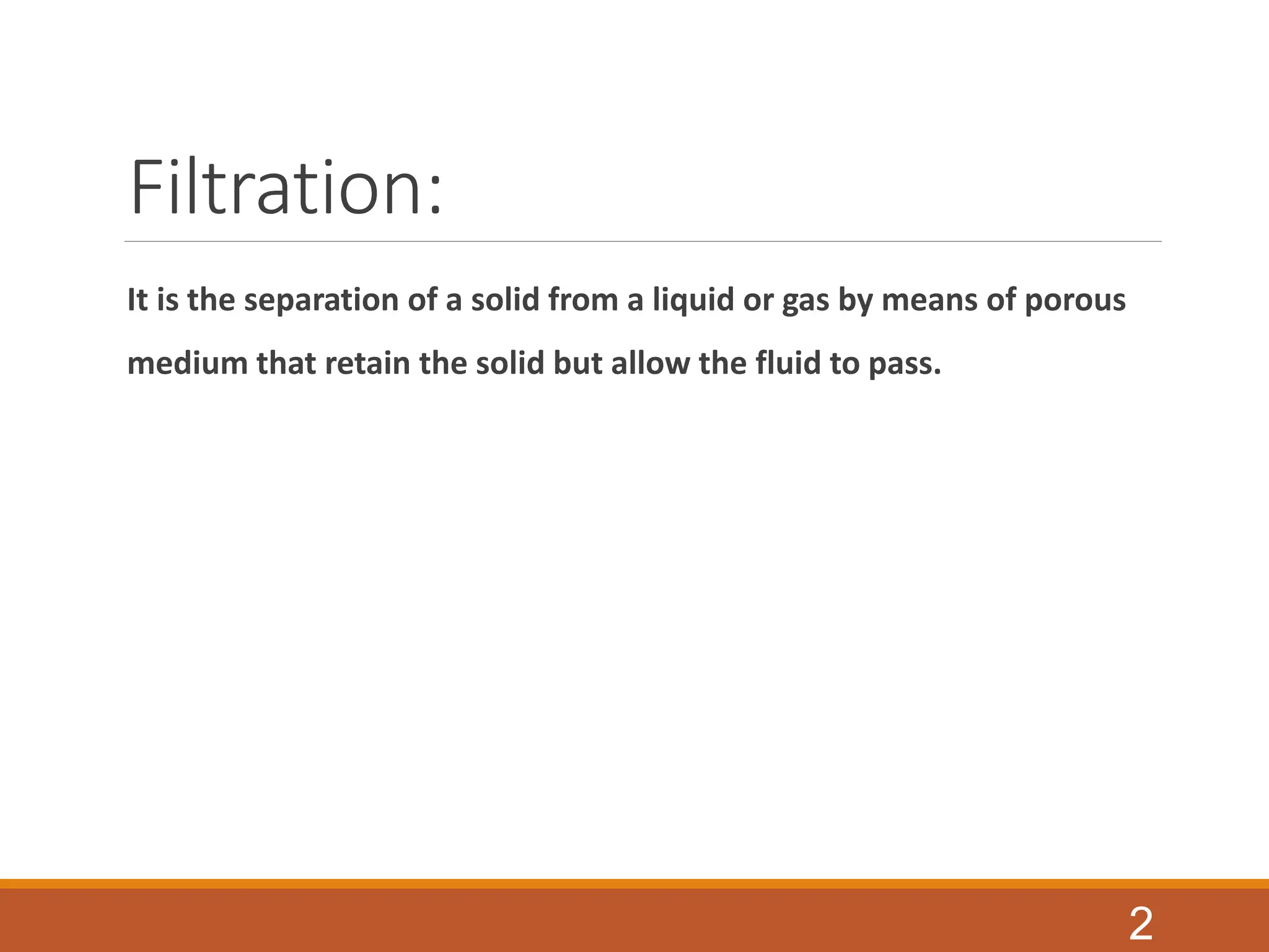 Filtration:
It is the separation of a solid from a liquid or gas by means of porous
medium that retain the solid but allow the fluid to pass.
2
 