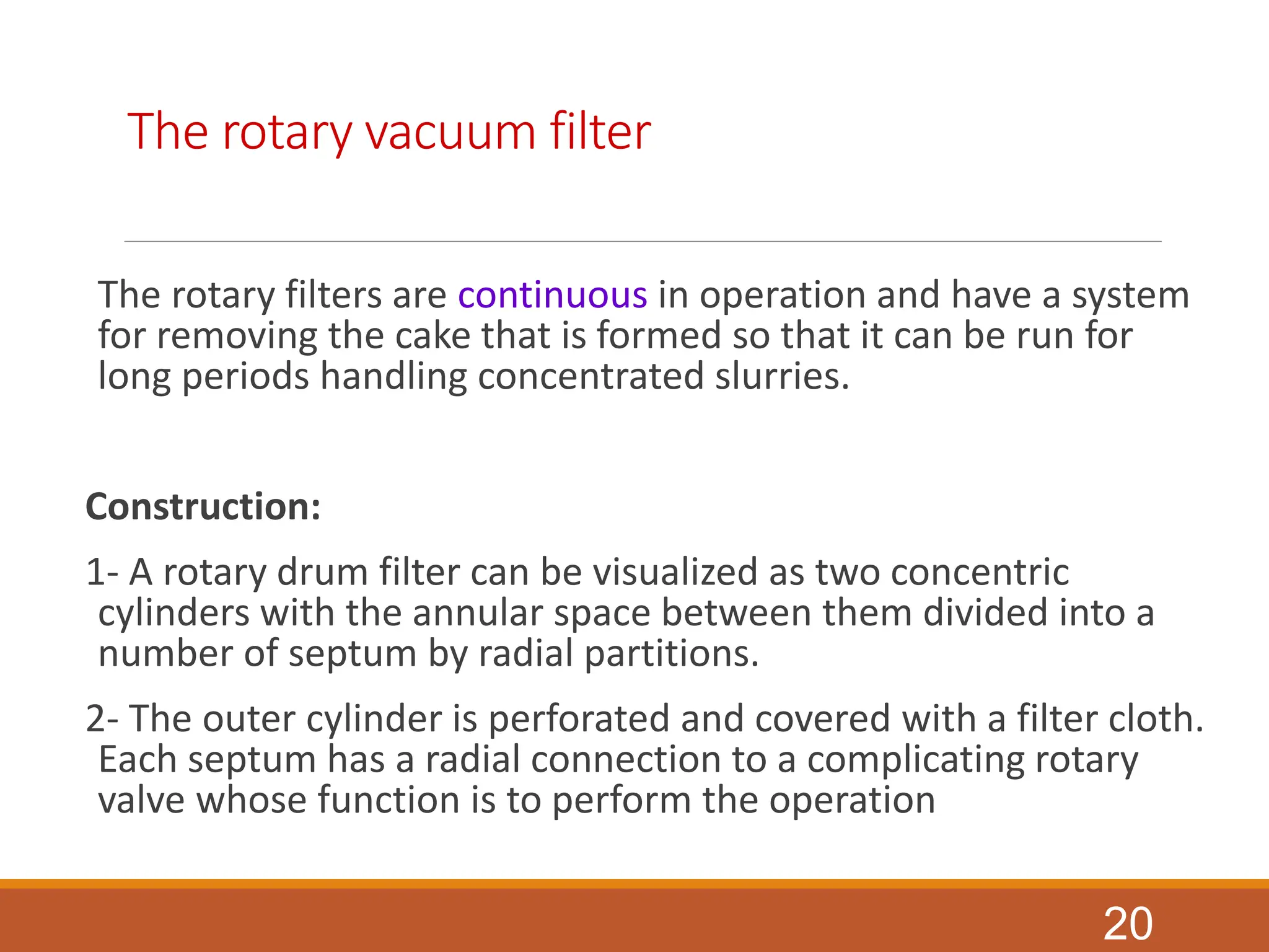 The rotary vacuum filter
The rotary filters are continuous in operation and have a system
for removing the cake that is formed so that it can be run for
long periods handling concentrated slurries.
Construction:
1- A rotary drum filter can be visualized as two concentric
cylinders with the annular space between them divided into a
number of septum by radial partitions.
2- The outer cylinder is perforated and covered with a filter cloth.
Each septum has a radial connection to a complicating rotary
valve whose function is to perform the operation
20
 
