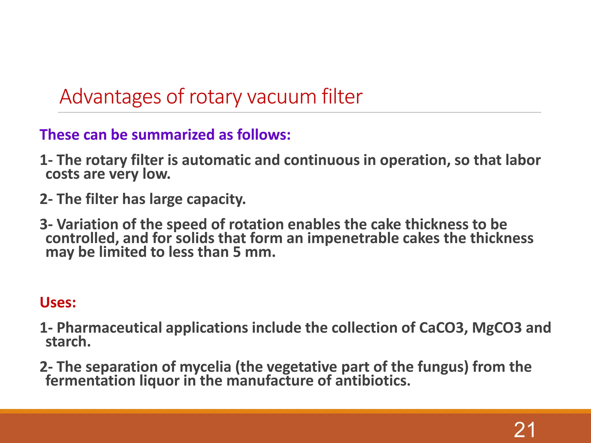 Advantages of rotary vacuum filter
These can be summarized as follows:
1- The rotary filter is automatic and continuous in operation, so that labor
costs are very low.
2- The filter has large capacity.
3- Variation of the speed of rotation enables the cake thickness to be
controlled, and for solids that form an impenetrable cakes the thickness
may be limited to less than 5 mm.
Uses:
1- Pharmaceutical applications include the collection of CaCO3, MgCO3 and
starch.
2- The separation of mycelia (the vegetative part of the fungus) from the
fermentation liquor in the manufacture of antibiotics.
21
 